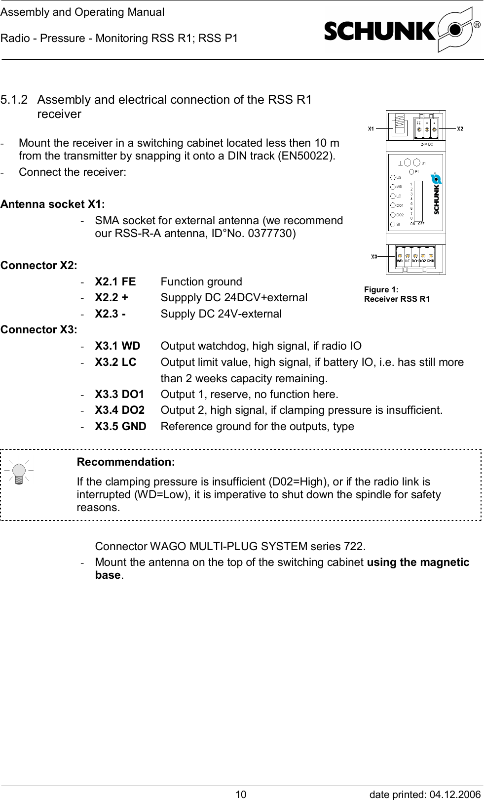 Assembly and Operating ManualRadio - Pressure - Monitoring RSS R1; RSS P1date printed: 04.12.2006105.1.2 Assembly and electrical connection of the RSS R1receiver- Mount the receiver in a switching cabinet located less then 10 mfrom the transmitter by snapping it onto a DIN track (EN50022).- Connect the receiver:Antenna socket X1:- SMA socket for external antenna (we recommendour RSS-R-A antenna, ID°No. 0377730)Connector X2:- X2.1 FE Function ground- X2.2 + Suppply DC 24DCV+external- X2.3 - Supply DC 24V-externalConnector X3:- X3.1 WD Output watchdog, high signal, if radio IO- X3.2 LC Output limit value, high signal, if battery IO, i.e. has still morethan 2 weeks capacity remaining.- X3.3 DO1 Output 1, reserve, no function here.- X3.4 DO2 Output 2, high signal, if clamping pressure is insufficient.- X3.5 GND Reference ground for the outputs, typeRecommendation:If the clamping pressure is insufficient (D02=High), or if the radio link isinterrupted (WD=Low), it is imperative to shut down the spindle for safetyreasons.Connector WAGO MULTI-PLUG SYSTEM series 722.- Mount the antenna on the top of the switching cabinet using the magneticbase.Figure 1:Receiver RSS R1