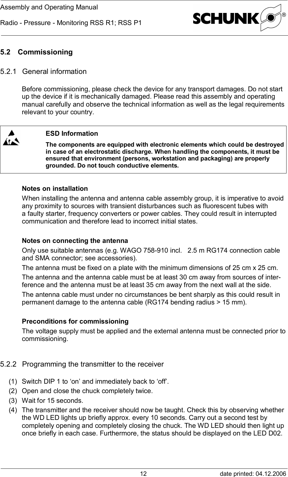 Assembly and Operating ManualRadio - Pressure - Monitoring RSS R1; RSS P1date printed: 04.12.2006125.2 Commissioning5.2.1 General informationBefore commissioning, please check the device for any transport damages. Do not startup the device if it is mechanically damaged. Please read this assembly and operatingmanual carefully and observe the technical information as well as the legal requirementsrelevant to your country.ESD InformationThe components are equipped with electronic elements which could be destroyedin case of an electrostatic discharge. When handling the components, it must beensured that environment (persons, workstation and packaging) are properlygrounded. Do not touch conductive elements.Notes on installationWhen installing the antenna and antenna cable assembly group, it is imperative to avoidany proximity to sources with transient disturbances such as fluorescent tubes witha faulty starter, frequency converters or power cables. They could result in interruptedcommunication and therefore lead to incorrect initial states.Notes on connecting the antennaOnly use suitable antennas (e.g. WAGO 758-910 incl.   2.5 m RG174 connection cableand SMA connector; see accessories).The antenna must be fixed on a plate with the minimum dimensions of 25 cm x 25 cm.The antenna and the antenna cable must be at least 30 cm away from sources of inter-ference and the antenna must be at least 35 cm away from the next wall at the side.The antenna cable must under no circumstances be bent sharply as this could result inpermanent damage to the antenna cable (RG174 bending radius &gt; 15 mm).Preconditions for commissioningThe voltage supply must be applied and the external antenna must be connected prior tocommissioning.5.2.2 Programming the transmitter to the receiver(1) Switch DIP 1 to ‘on’ and immediately back to ‘off’.(2) Open and close the chuck completely twice.(3) Wait for 15 seconds.(4) The transmitter and the receiver should now be taught. Check this by observing whetherthe WD LED lights up briefly approx. every 10 seconds. Carry out a second test bycompletely opening and completely closing the chuck. The WD LED should then light uponce briefly in each case. Furthermore, the status should be displayed on the LED D02.