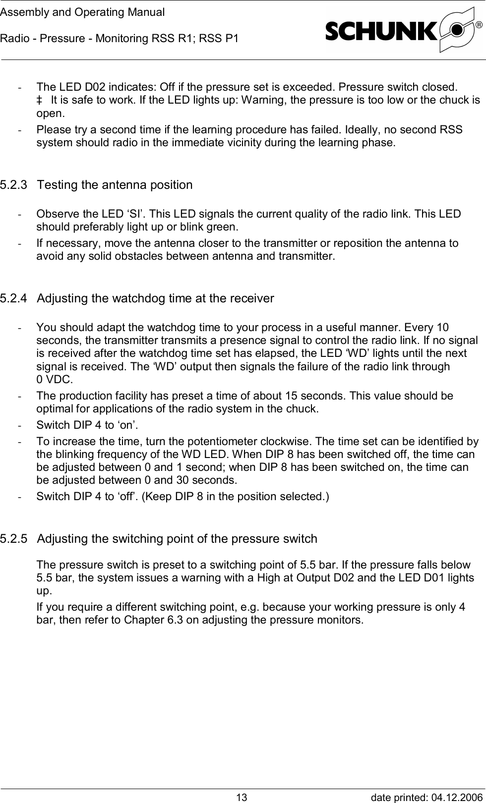 Assembly and Operating ManualRadio - Pressure - Monitoring RSS R1; RSS P1date printed: 04.12.200613- The LED D02 indicates: Off if the pressure set is exceeded. Pressure switch closed.à It is safe to work. If the LED lights up: Warning, the pressure is too low or the chuck isopen.- Please try a second time if the learning procedure has failed. Ideally, no second RSSsystem should radio in the immediate vicinity during the learning phase.5.2.3 Testing the antenna position- Observe the LED ‘SI’. This LED signals the current quality of the radio link. This LEDshould preferably light up or blink green.- If necessary, move the antenna closer to the transmitter or reposition the antenna toavoid any solid obstacles between antenna and transmitter.5.2.4 Adjusting the watchdog time at the receiver- You should adapt the watchdog time to your process in a useful manner. Every 10seconds, the transmitter transmits a presence signal to control the radio link. If no signalis received after the watchdog time set has elapsed, the LED ‘WD’ lights until the nextsignal is received. The ‘WD’ output then signals the failure of the radio link through0 VDC.- The production facility has preset a time of about 15 seconds. This value should beoptimal for applications of the radio system in the chuck.- Switch DIP 4 to ‘on’.- To increase the time, turn the potentiometer clockwise. The time set can be identified bythe blinking frequency of the WD LED. When DIP 8 has been switched off, the time canbe adjusted between 0 and 1 second; when DIP 8 has been switched on, the time canbe adjusted between 0 and 30 seconds.- Switch DIP 4 to ‘off’. (Keep DIP 8 in the position selected.)5.2.5 Adjusting the switching point of the pressure switchThe pressure switch is preset to a switching point of 5.5 bar. If the pressure falls below5.5 bar, the system issues a warning with a High at Output D02 and the LED D01 lightsup.If you require a different switching point, e.g. because your working pressure is only 4bar, then refer to Chapter 6.3 on adjusting the pressure monitors.