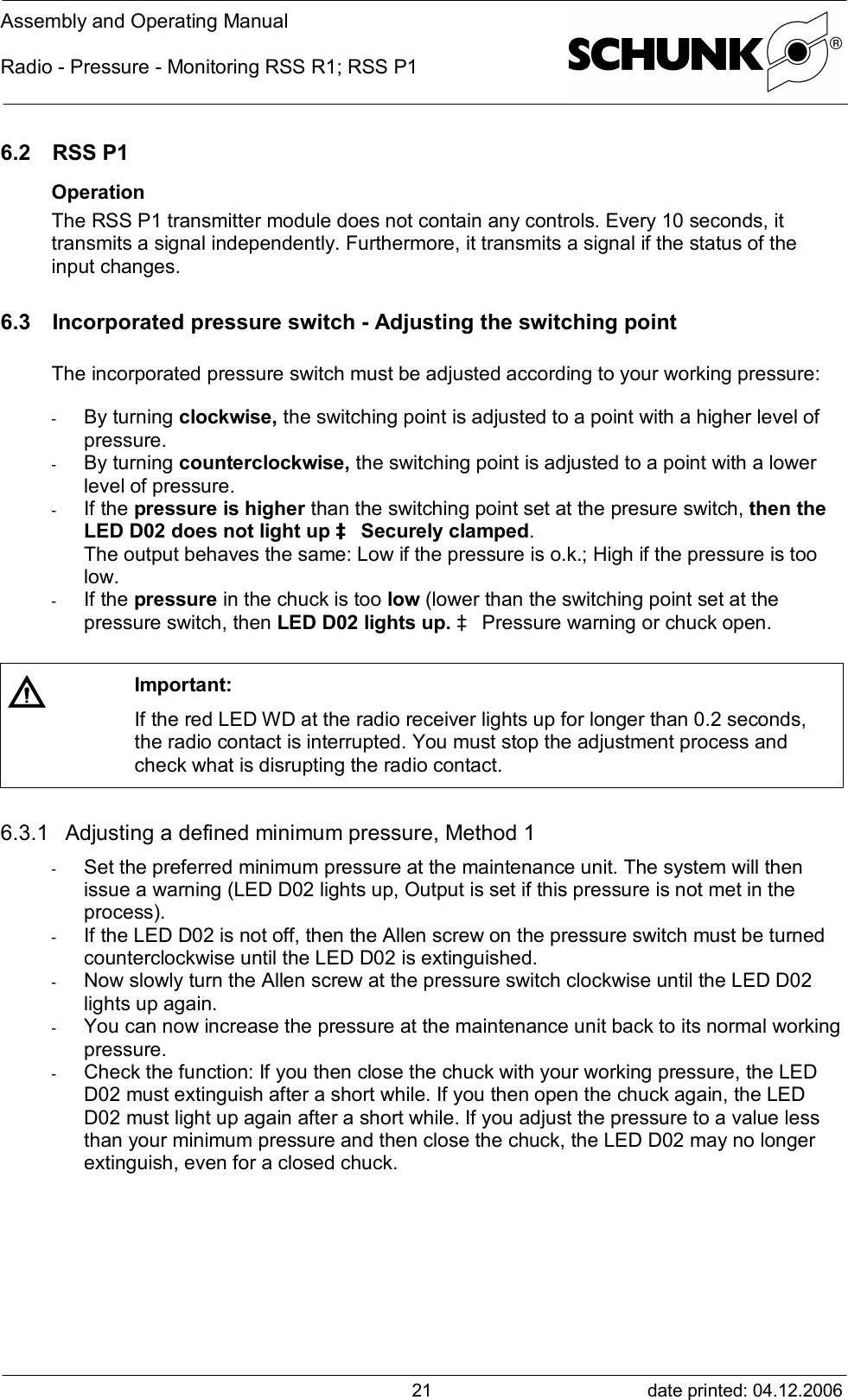 Assembly and Operating ManualRadio - Pressure - Monitoring RSS R1; RSS P1date printed: 04.12.2006216.2 RSS P1OperationThe RSS P1 transmitter module does not contain any controls. Every 10 seconds, ittransmits a signal independently. Furthermore, it transmits a signal if the status of theinput changes.6.3 Incorporated pressure switch - Adjusting the switching pointThe incorporated pressure switch must be adjusted according to your working pressure:-  By turning clockwise, the switching point is adjusted to a point with a higher level ofpressure.-  By turning counterclockwise, the switching point is adjusted to a point with a lowerlevel of pressure.-  If the pressure is higher than the switching point set at the presure switch, then theLED D02 does not light up à Securely clamped.The output behaves the same: Low if the pressure is o.k.; High if the pressure is toolow.-  If the pressure in the chuck is too low (lower than the switching point set at thepressure switch, then LED D02 lights up. à Pressure warning or chuck open.Important:If the red LED WD at the radio receiver lights up for longer than 0.2 seconds,the radio contact is interrupted. You must stop the adjustment process andcheck what is disrupting the radio contact.6.3.1 Adjusting a defined minimum pressure, Method 1-  Set the preferred minimum pressure at the maintenance unit. The system will thenissue a warning (LED D02 lights up, Output is set if this pressure is not met in theprocess).-  If the LED D02 is not off, then the Allen screw on the pressure switch must be turnedcounterclockwise until the LED D02 is extinguished.-  Now slowly turn the Allen screw at the pressure switch clockwise until the LED D02lights up again.-  You can now increase the pressure at the maintenance unit back to its normal workingpressure.-  Check the function: If you then close the chuck with your working pressure, the LEDD02 must extinguish after a short while. If you then open the chuck again, the LEDD02 must light up again after a short while. If you adjust the pressure to a value lessthan your minimum pressure and then close the chuck, the LED D02 may no longerextinguish, even for a closed chuck.