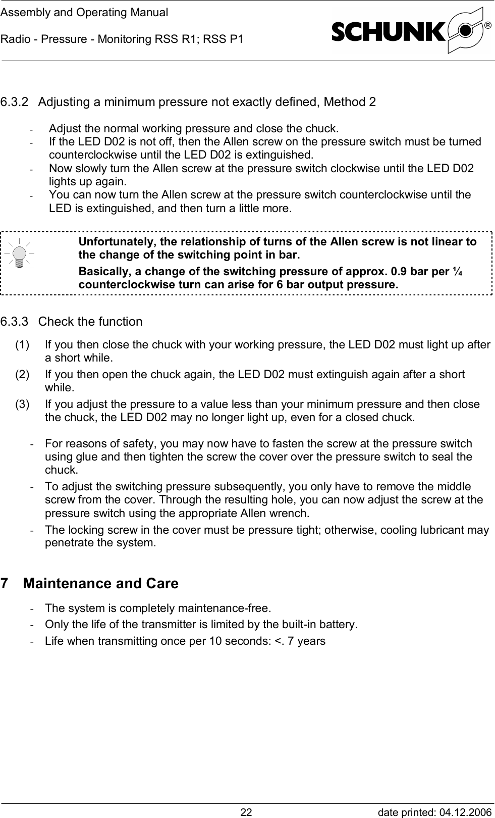 Assembly and Operating ManualRadio - Pressure - Monitoring RSS R1; RSS P1date printed: 04.12.2006226.3.2 Adjusting a minimum pressure not exactly defined, Method 2-  Adjust the normal working pressure and close the chuck.-  If the LED D02 is not off, then the Allen screw on the pressure switch must be turnedcounterclockwise until the LED D02 is extinguished.-  Now slowly turn the Allen screw at the pressure switch clockwise until the LED D02lights up again.-  You can now turn the Allen screw at the pressure switch counterclockwise until theLED is extinguished, and then turn a little more.Unfortunately, the relationship of turns of the Allen screw is not linear tothe change of the switching point in bar.Basically, a change of the switching pressure of approx. 0.9 bar per ¼counterclockwise turn can arise for 6 bar output pressure.6.3.3 Check the function(1) If you then close the chuck with your working pressure, the LED D02 must light up aftera short while.(2) If you then open the chuck again, the LED D02 must extinguish again after a shortwhile.(3) If you adjust the pressure to a value less than your minimum pressure and then closethe chuck, the LED D02 may no longer light up, even for a closed chuck.- For reasons of safety, you may now have to fasten the screw at the pressure switchusing glue and then tighten the screw the cover over the pressure switch to seal thechuck.- To adjust the switching pressure subsequently, you only have to remove the middlescrew from the cover. Through the resulting hole, you can now adjust the screw at thepressure switch using the appropriate Allen wrench.- The locking screw in the cover must be pressure tight; otherwise, cooling lubricant maypenetrate the system.7 Maintenance and Care- The system is completely maintenance-free.- Only the life of the transmitter is limited by the built-in battery.- Life when transmitting once per 10 seconds: &lt;. 7 years