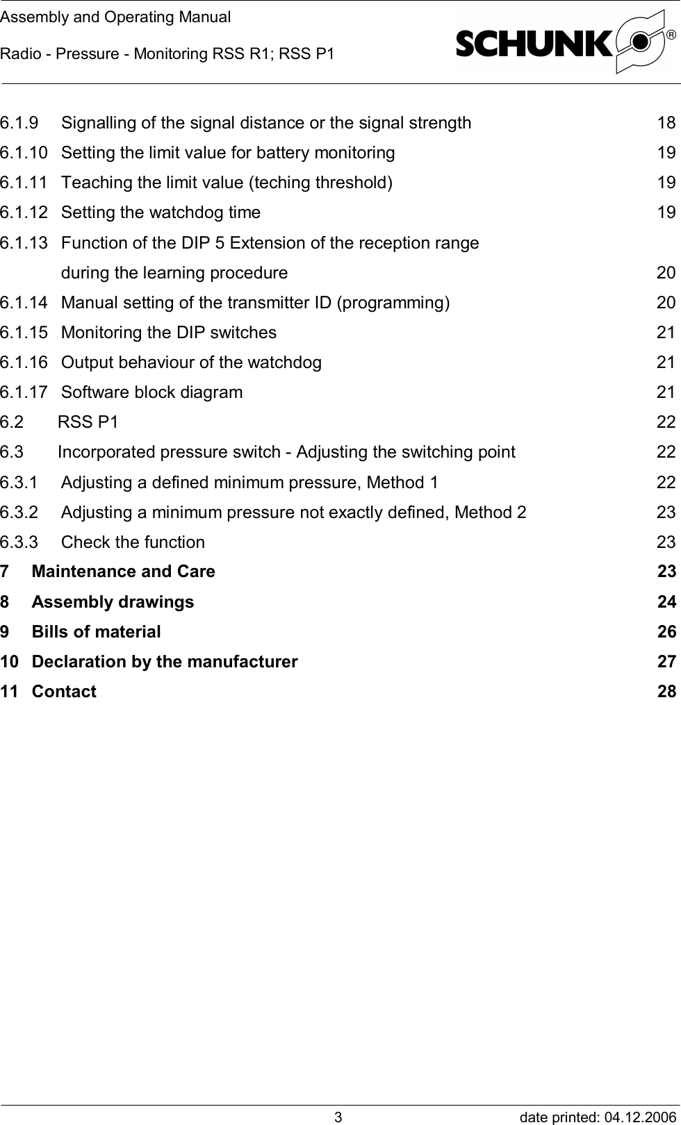 Assembly and Operating ManualRadio - Pressure - Monitoring RSS R1; RSS P1date printed: 04.12.200636.1.9 Signalling of the signal distance or the signal strength 186.1.10Setting the limit value for battery monitoring 196.1.11Teaching the limit value (teching threshold) 196.1.12Setting the watchdog time 196.1.13Function of the DIP 5 Extension of the reception rangeduring the learning procedure 206.1.14Manual setting of the transmitter ID (programming) 206.1.15Monitoring the DIP switches 216.1.16Output behaviour of the watchdog 216.1.17Software block diagram 216.2 RSS P1 226.3 Incorporated pressure switch - Adjusting the switching point 226.3.1 Adjusting a defined minimum pressure, Method 1 226.3.2 Adjusting a minimum pressure not exactly defined, Method 2 236.3.3 Check the function 237Maintenance and Care 238Assembly drawings 249Bills of material 2610Declaration by the manufacturer 2711Contact 28