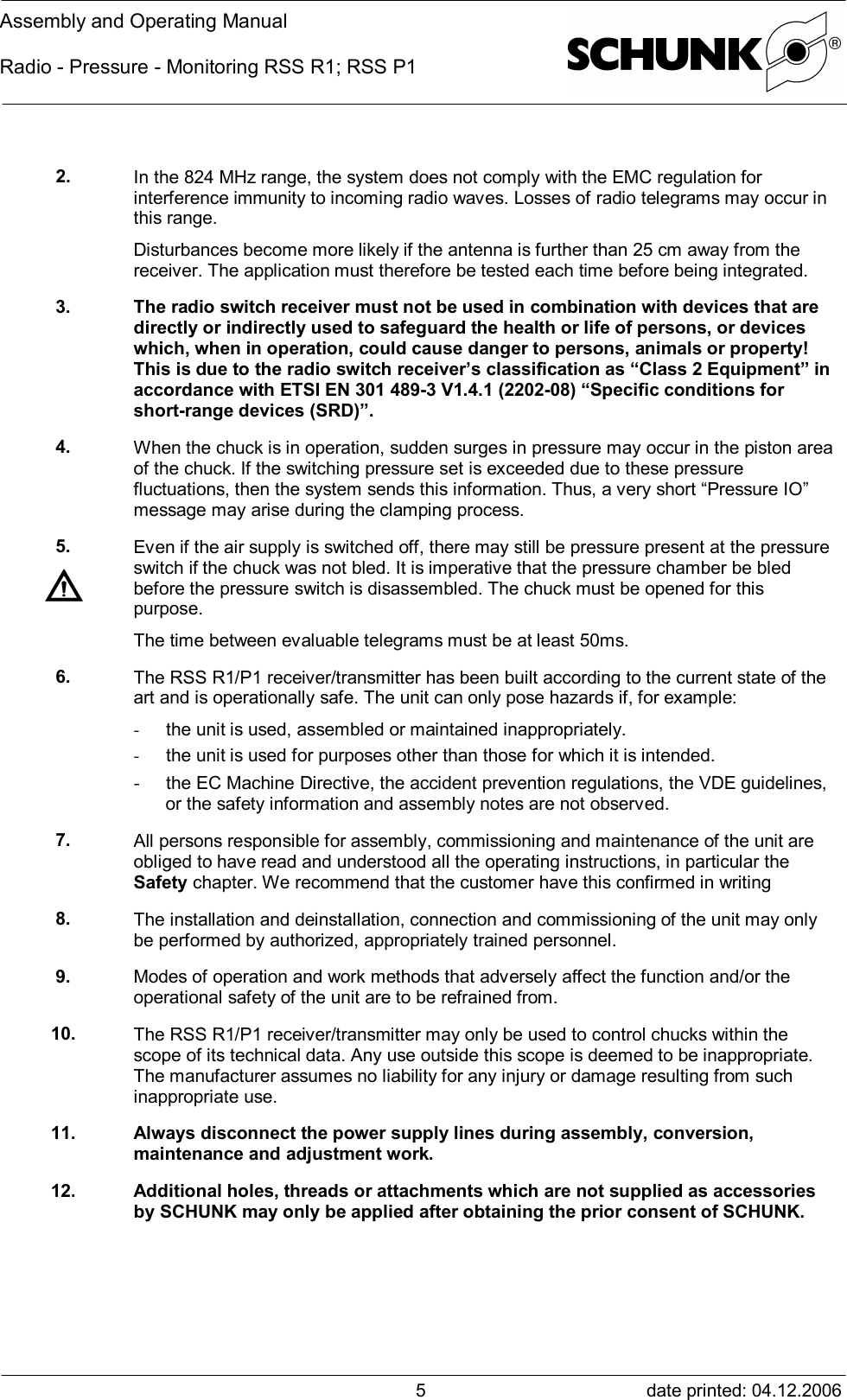 Assembly and Operating ManualRadio - Pressure - Monitoring RSS R1; RSS P1date printed: 04.12.200652. In the 824 MHz range, the system does not comply with the EMC regulation forinterference immunity to incoming radio waves. Losses of radio telegrams may occur inthis range.Disturbances become more likely if the antenna is further than 25 cm away from thereceiver. The application must therefore be tested each time before being integrated.3. The radio switch receiver must not be used in combination with devices that aredirectly or indirectly used to safeguard the health or life of persons, or deviceswhich, when in operation, could cause danger to persons, animals or property!This is due to the radio switch receiver’s classification as “Class 2 Equipment” inaccordance with ETSI EN 301 489-3 V1.4.1 (2202-08) “Specific conditions forshort-range devices (SRD)”.4. When the chuck is in operation, sudden surges in pressure may occur in the piston areaof the chuck. If the switching pressure set is exceeded due to these pressurefluctuations, then the system sends this information. Thus, a very short “Pressure IO”message may arise during the clamping process.5. Even if the air supply is switched off, there may still be pressure present at the pressureswitch if the chuck was not bled. It is imperative that the pressure chamber be bledbefore the pressure switch is disassembled. The chuck must be opened for thispurpose.The time between evaluable telegrams must be at least 50ms.6. The RSS R1/P1 receiver/transmitter has been built according to the current state of theart and is operationally safe. The unit can only pose hazards if, for example:- the unit is used, assembled or maintained inappropriately.- the unit is used for purposes other than those for which it is intended.- the EC Machine Directive, the accident prevention regulations, the VDE guidelines,or the safety information and assembly notes are not observed.7. All persons responsible for assembly, commissioning and maintenance of the unit areobliged to have read and understood all the operating instructions, in particular theSafety chapter. We recommend that the customer have this confirmed in writing8. The installation and deinstallation, connection and commissioning of the unit may onlybe performed by authorized, appropriately trained personnel.9. Modes of operation and work methods that adversely affect the function and/or theoperational safety of the unit are to be refrained from.10. The RSS R1/P1 receiver/transmitter may only be used to control chucks within thescope of its technical data. Any use outside this scope is deemed to be inappropriate.The manufacturer assumes no liability for any injury or damage resulting from suchinappropriate use.11. Always disconnect the power supply lines during assembly, conversion,maintenance and adjustment work.12. Additional holes, threads or attachments which are not supplied as accessoriesby SCHUNK may only be applied after obtaining the prior consent of SCHUNK.