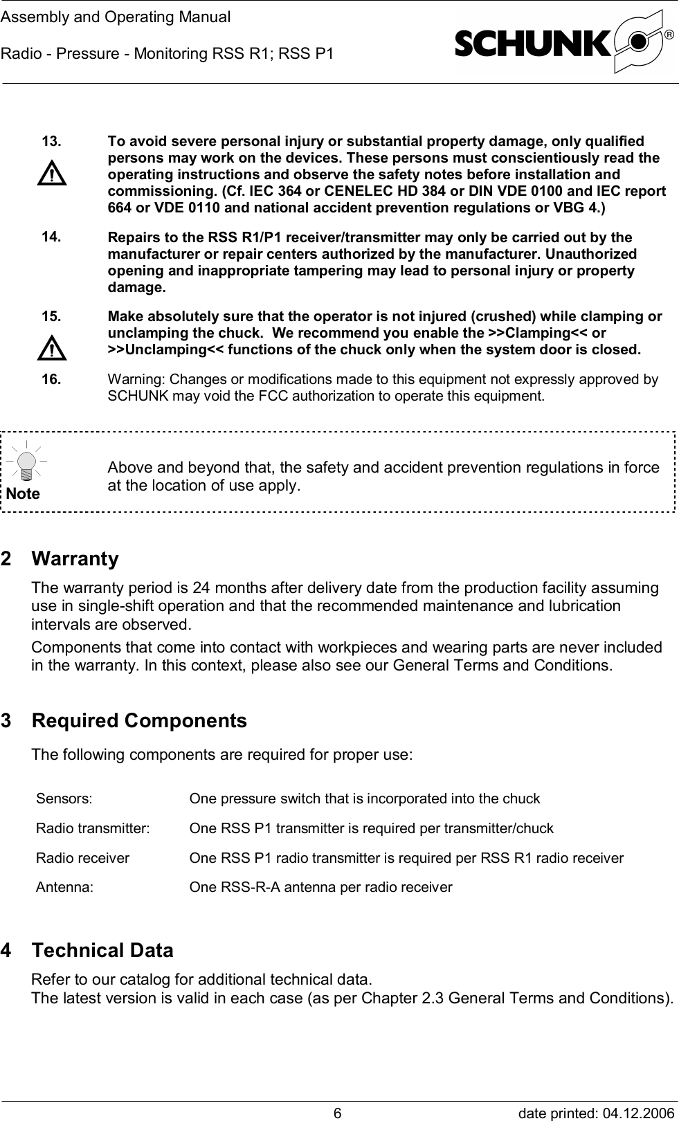 Assembly and Operating ManualRadio - Pressure - Monitoring RSS R1; RSS P1date printed: 04.12.2006613. To avoid severe personal injury or substantial property damage, only qualifiedpersons may work on the devices. These persons must conscientiously read theoperating instructions and observe the safety notes before installation andcommissioning. (Cf. IEC 364 or CENELEC HD 384 or DIN VDE 0100 and IEC report664 or VDE 0110 and national accident prevention regulations or VBG 4.)14. Repairs to the RSS R1/P1 receiver/transmitter may only be carried out by themanufacturer or repair centers authorized by the manufacturer. Unauthorizedopening and inappropriate tampering may lead to personal injury or propertydamage.15. Make absolutely sure that the operator is not injured (crushed) while clamping orunclamping the chuck.  We recommend you enable the &gt;&gt;Clamping&lt;&lt; or&gt;&gt;Unclamping&lt;&lt; functions of the chuck only when the system door is closed.16. Warning: Changes or modifications made to this equipment not expressly approved bySCHUNK may void the FCC authorization to operate this equipment.NoteAbove and beyond that, the safety and accident prevention regulations in forceat the location of use apply.2 WarrantyThe warranty period is 24 months after delivery date from the production facility assuminguse in single-shift operation and that the recommended maintenance and lubricationintervals are observed.Components that come into contact with workpieces and wearing parts are never includedin the warranty. In this context, please also see our General Terms and Conditions.3 Required ComponentsThe following components are required for proper use:Sensors: One pressure switch that is incorporated into the chuckRadio transmitter: One RSS P1 transmitter is required per transmitter/chuckRadio receiver One RSS P1 radio transmitter is required per RSS R1 radio receiverAntenna: One RSS-R-A antenna per radio receiver4 Technical DataRefer to our catalog for additional technical data.The latest version is valid in each case (as per Chapter 2.3 General Terms and Conditions).