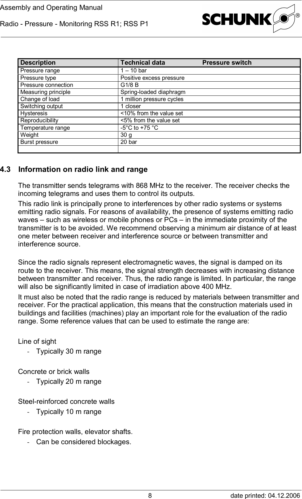 Assembly and Operating ManualRadio - Pressure - Monitoring RSS R1; RSS P1date printed: 04.12.20068Description Technical data Pressure switchPressure range 1 – 10 barPressure type Positive excess pressurePressure connection G1/8 BMeasuring principle Spring-loaded diaphragmChange of load 1 million pressure cyclesSwitching output 1 closerHysteresis &lt;10% from the value setReproducibility &lt;5% from the value setTemperature range -5°C to +75 °CWeight 30 gBurst pressure 20 bar4.3 Information on radio link and rangeThe transmitter sends telegrams with 868 MHz to the receiver. The receiver checks theincoming telegrams and uses them to control its outputs.This radio link is principally prone to interferences by other radio systems or systemsemitting radio signals. For reasons of availability, the presence of systems emitting radiowaves – such as wireless or mobile phones or PCs – in the immediate proximity of thetransmitter is to be avoided. We recommend observing a minimum air distance of at leastone meter between receiver and interference source or between transmitter andinterference source.Since the radio signals represent electromagnetic waves, the signal is damped on itsroute to the receiver. This means, the signal strength decreases with increasing distancebetween transmitter and receiver. Thus, the radio range is limited. In particular, the rangewill also be significantly limited in case of irradiation above 400 MHz.It must also be noted that the radio range is reduced by materials between transmitter andreceiver. For the practical application, this means that the construction materials used inbuildings and facilities (machines) play an important role for the evaluation of the radiorange. Some reference values that can be used to estimate the range are:Line of sight- Typically 30 m rangeConcrete or brick walls- Typically 20 m rangeSteel-reinforced concrete walls- Typically 10 m rangeFire protection walls, elevator shafts.- Can be considered blockages.