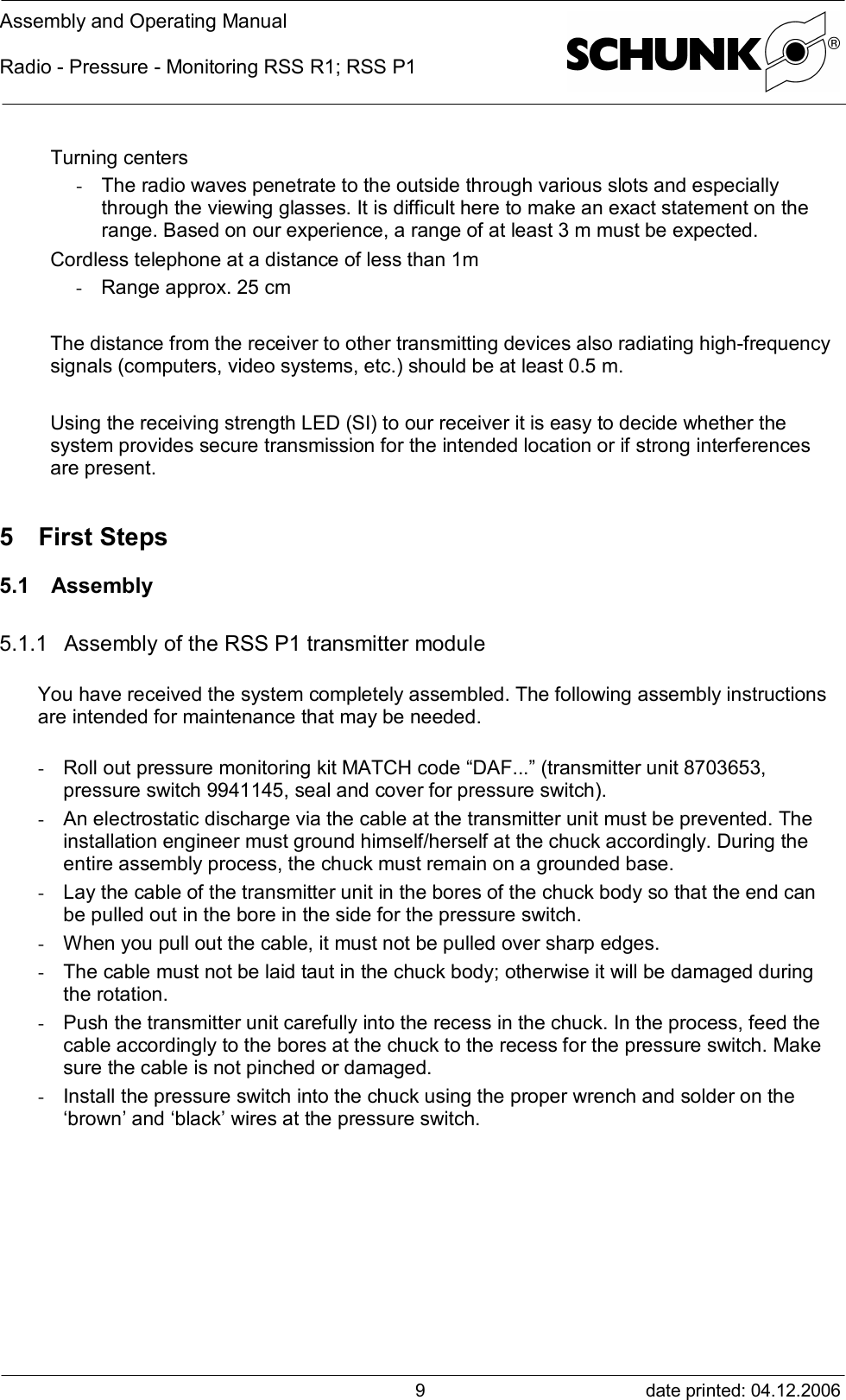 Assembly and Operating ManualRadio - Pressure - Monitoring RSS R1; RSS P1date printed: 04.12.20069Turning centers- The radio waves penetrate to the outside through various slots and especiallythrough the viewing glasses. It is difficult here to make an exact statement on therange. Based on our experience, a range of at least 3 m must be expected.Cordless telephone at a distance of less than 1m- Range approx. 25 cmThe distance from the receiver to other transmitting devices also radiating high-frequencysignals (computers, video systems, etc.) should be at least 0.5 m.Using the receiving strength LED (SI) to our receiver it is easy to decide whether thesystem provides secure transmission for the intended location or if strong interferencesare present.5 First Steps5.1 Assembly5.1.1 Assembly of the RSS P1 transmitter moduleYou have received the system completely assembled. The following assembly instructionsare intended for maintenance that may be needed.- Roll out pressure monitoring kit MATCH code “DAF...” (transmitter unit 8703653,pressure switch 9941145, seal and cover for pressure switch).- An electrostatic discharge via the cable at the transmitter unit must be prevented. Theinstallation engineer must ground himself/herself at the chuck accordingly. During theentire assembly process, the chuck must remain on a grounded base.- Lay the cable of the transmitter unit in the bores of the chuck body so that the end canbe pulled out in the bore in the side for the pressure switch.- When you pull out the cable, it must not be pulled over sharp edges.- The cable must not be laid taut in the chuck body; otherwise it will be damaged duringthe rotation.- Push the transmitter unit carefully into the recess in the chuck. In the process, feed thecable accordingly to the bores at the chuck to the recess for the pressure switch. Makesure the cable is not pinched or damaged.- Install the pressure switch into the chuck using the proper wrench and solder on the‘brown’ and ‘black’ wires at the pressure switch.