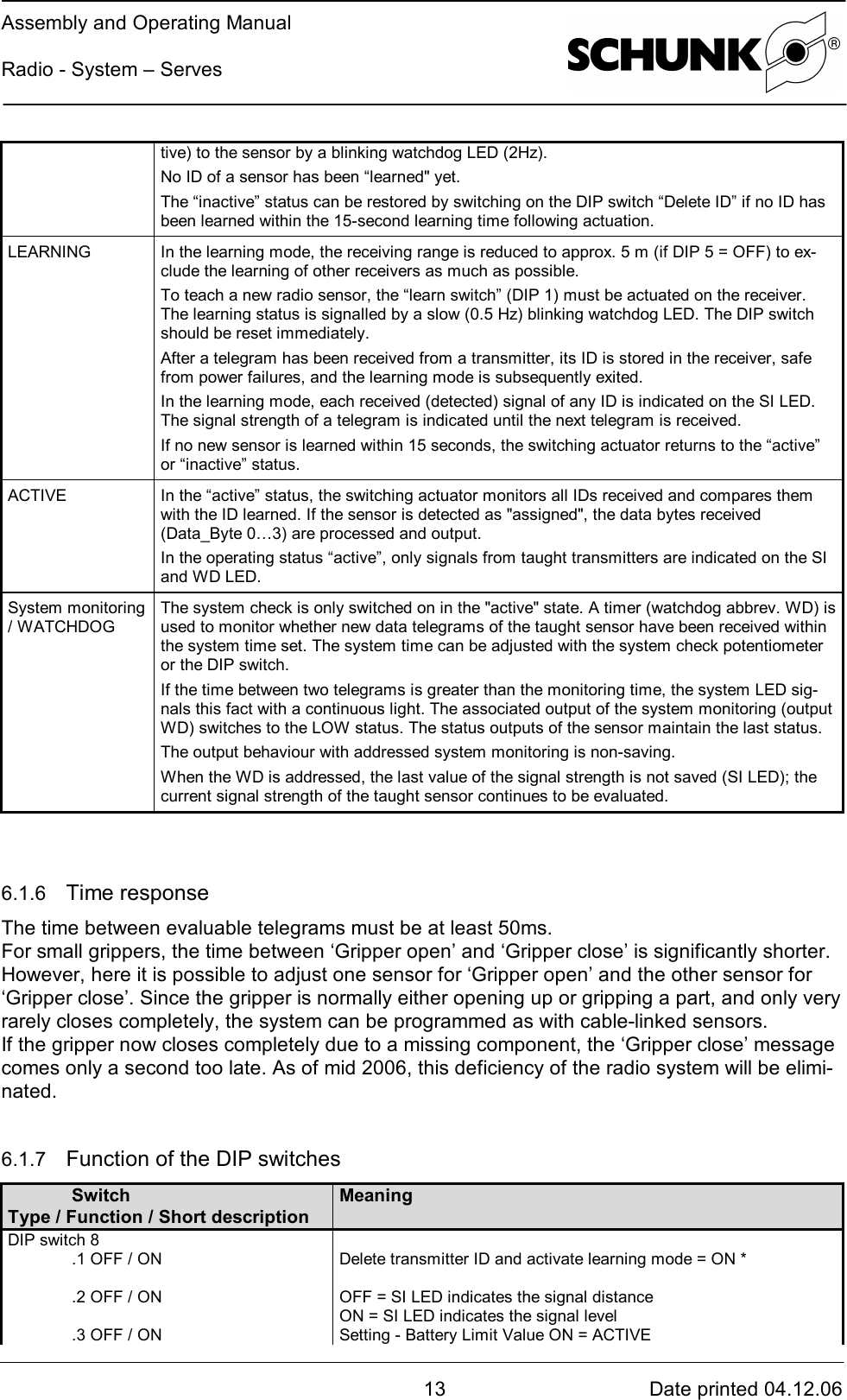 Assembly and Operating ManualRadio - System – Serves13 Date printed 04.12.06tive) to the sensor by a blinking watchdog LED (2Hz).No ID of a sensor has been “learned&quot; yet.The “inactive” status can be restored by switching on the DIP switch “Delete ID” if no ID hasbeen learned within the 15-second learning time following actuation.LEARNING In the learning mode, the receiving range is reduced to approx. 5 m (if DIP 5 = OFF) to ex-clude the learning of other receivers as much as possible.To teach a new radio sensor, the “learn switch” (DIP 1) must be actuated on the receiver.The learning status is signalled by a slow (0.5 Hz) blinking watchdog LED. The DIP switchshould be reset immediately.After a telegram has been received from a transmitter, its ID is stored in the receiver, safefrom power failures, and the learning mode is subsequently exited.In the learning mode, each received (detected) signal of any ID is indicated on the SI LED.The signal strength of a telegram is indicated until the next telegram is received.If no new sensor is learned within 15 seconds, the switching actuator returns to the “active”or “inactive” status.ACTIVE In the “active” status, the switching actuator monitors all IDs received and compares themwith the ID learned. If the sensor is detected as &quot;assigned&quot;, the data bytes received(Data_Byte 0…3) are processed and output.In the operating status “active”, only signals from taught transmitters are indicated on the SIand WD LED.System monitoring/ WATCHDOGThe system check is only switched on in the &quot;active&quot; state. A timer (watchdog abbrev. WD) isused to monitor whether new data telegrams of the taught sensor have been received withinthe system time set. The system time can be adjusted with the system check potentiometeror the DIP switch.If the time between two telegrams is greater than the monitoring time, the system LED sig-nals this fact with a continuous light. The associated output of the system monitoring (outputWD) switches to the LOW status. The status outputs of the sensor maintain the last status.The output behaviour with addressed system monitoring is non-saving.When the WD is addressed, the last value of the signal strength is not saved (SI LED); thecurrent signal strength of the taught sensor continues to be evaluated.6.1.6  Time responseThe time between evaluable telegrams must be at least 50ms.For small grippers, the time between ‘Gripper open’ and ‘Gripper close’ is significantly shorter.However, here it is possible to adjust one sensor for ‘Gripper open’ and the other sensor for‘Gripper close’. Since the gripper is normally either opening up or gripping a part, and only veryrarely closes completely, the system can be programmed as with cable-linked sensors.If the gripper now closes completely due to a missing component, the ‘Gripper close’ messagecomes only a second too late. As of mid 2006, this deficiency of the radio system will be elimi-nated.6.1.7  Function of the DIP switchesSwitchType / Function / Short descriptionMeaningDIP switch 8.1 OFF / ON.2 OFF / ON.3 OFF / ONDelete transmitter ID and activate learning mode = ON *OFF = SI LED indicates the signal distanceON = SI LED indicates the signal levelSetting - Battery Limit Value ON = ACTIVE