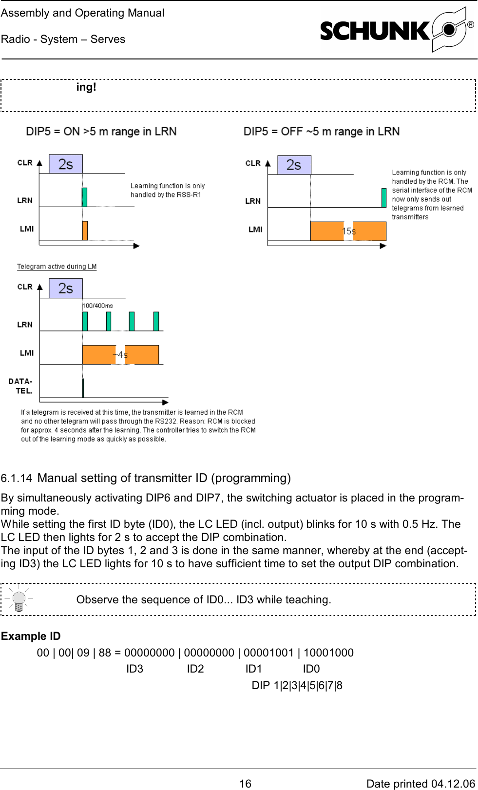 Assembly and Operating ManualRadio - System – Serves16 Date printed 04.12.06ing!6.1.14  Manual setting of transmitter ID (programming)By simultaneously activating DIP6 and DIP7, the switching actuator is placed in the program-ming mode.While setting the first ID byte (ID0), the LC LED (incl. output) blinks for 10 s with 0.5 Hz. TheLC LED then lights for 2 s to accept the DIP combination.The input of the ID bytes 1, 2 and 3 is done in the same manner, whereby at the end (accept-ing ID3) the LC LED lights for 10 s to have sufficient time to set the output DIP combination.Observe the sequence of ID0... ID3 while teaching.Example ID00 | 00| 09 | 88 = 00000000 | 00000000 | 00001001 | 10001000 ID3   ID2 ID1 ID0  DIP 1|2|3|4|5|6|7|8