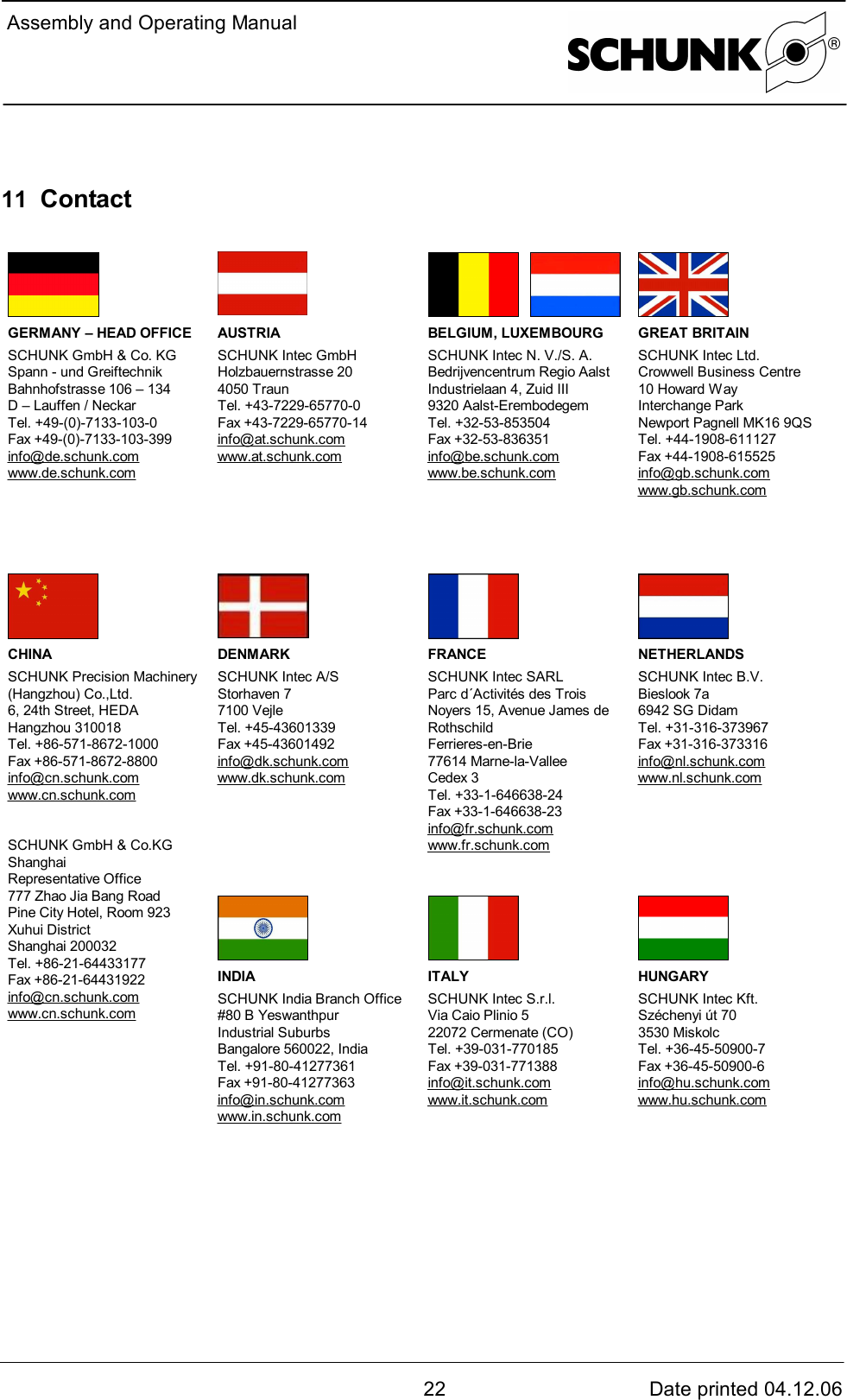  Assembly and Operating Manual22 Date printed 04.12.0611  Contact  GERMANY – HEAD OFFICESCHUNK GmbH &amp; Co. KGSpann - und GreiftechnikBahnhofstrasse 106 – 134D – Lauffen / NeckarTel. +49-(0)-7133-103-0Fax +49-(0)-7133-103-399info@de.schunk.comwww.de.schunk.comAUSTRIASCHUNK Intec GmbHHolzbauernstrasse 204050 TraunTel. +43-7229-65770-0Fax +43-7229-65770-14info@at.schunk.comwww.at.schunk.comBELGIUM, LUXEMBOURGSCHUNK Intec N. V./S. A.Bedrijvencentrum Regio AalstIndustrielaan 4, Zuid III9320 Aalst-ErembodegemTel. +32-53-853504Fax +32-53-836351info@be.schunk.comwww.be.schunk.comGREAT BRITAINSCHUNK Intec Ltd.Crowwell Business Centre10 Howard WayInterchange ParkNewport Pagnell MK16 9QSTel. +44-1908-611127Fax +44-1908-615525info@gb.schunk.comwww.gb.schunk.comDENMARKSCHUNK Intec A/SStorhaven 77100 VejleTel. +45-43601339Fax +45-43601492info@dk.schunk.comwww.dk.schunk.comFRANCESCHUNK Intec SARLParc d´Activités des TroisNoyers 15, Avenue James deRothschildFerrieres-en-Brie77614 Marne-la-ValleeCedex 3Tel. +33-1-646638-24Fax +33-1-646638-23info@fr.schunk.comwww.fr.schunk.comNETHERLANDSSCHUNK Intec B.V.Bieslook 7a6942 SG DidamTel. +31-316-373967Fax +31-316-373316info@nl.schunk.comwww.nl.schunk.comCHINASCHUNK Precision Machinery(Hangzhou) Co.,Ltd.6, 24th Street, HEDAHangzhou 310018Tel. +86-571-8672-1000Fax +86-571-8672-8800info@cn.schunk.comwww.cn.schunk.comSCHUNK GmbH &amp; Co.KGShanghaiRepresentative Office777 Zhao Jia Bang RoadPine City Hotel, Room 923Xuhui DistrictShanghai 200032Tel. +86-21-64433177Fax +86-21-64431922info@cn.schunk.comwww.cn.schunk.comINDIASCHUNK India Branch Office#80 B YeswanthpurIndustrial SuburbsBangalore 560022, IndiaTel. +91-80-41277361Fax +91-80-41277363info@in.schunk.comwww.in.schunk.comITALYSCHUNK Intec S.r.l.Via Caio Plinio 522072 Cermenate (CO)Tel. +39-031-770185Fax +39-031-771388info@it.schunk.comwww.it.schunk.comHUNGARYSCHUNK Intec Kft.Széchenyi út 703530 MiskolcTel. +36-45-50900-7Fax +36-45-50900-6info@hu.schunk.comwww.hu.schunk.com