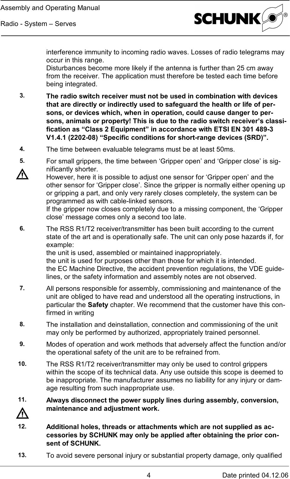 Assembly and Operating ManualRadio - System – Serves4Date printed 04.12.06interference immunity to incoming radio waves. Losses of radio telegrams mayoccur in this range.Disturbances become more likely if the antenna is further than 25 cm awayfrom the receiver. The application must therefore be tested each time beforebeing integrated.3. The radio switch receiver must not be used in combination with devicesthat are directly or indirectly used to safeguard the health or life of per-sons, or devices which, when in operation, could cause danger to per-sons, animals or property! This is due to the radio switch receiver’s classi-fication as “Class 2 Equipment” in accordance with ETSI EN 301 489-3V1.4.1 (2202-08) “Specific conditions for short-range devices (SRD)”.4. The time between evaluable telegrams must be at least 50ms.5. For small grippers, the time between ‘Gripper open’ and ‘Gripper close’ is sig-nificantly shorter.However, here it is possible to adjust one sensor for ‘Gripper open’ and theother sensor for ‘Gripper close’. Since the gripper is normally either opening upor gripping a part, and only very rarely closes completely, the system can beprogrammed as with cable-linked sensors.If the gripper now closes completely due to a missing component, the ‘Gripperclose’ message comes only a second too late.6. The RSS R1/T2 receiver/transmitter has been built according to the currentstate of the art and is operationally safe. The unit can only pose hazards if, forexample:the unit is used, assembled or maintained inappropriately.the unit is used for purposes other than those for which it is intended.the EC Machine Directive, the accident prevention regulations, the VDE guide-lines, or the safety information and assembly notes are not observed.7. All persons responsible for assembly, commissioning and maintenance of theunit are obliged to have read and understood all the operating instructions, inparticular the Safety chapter. We recommend that the customer have this con-firmed in writing8. The installation and deinstallation, connection and commissioning of the unitmay only be performed by authorized, appropriately trained personnel.9. Modes of operation and work methods that adversely affect the function and/orthe operational safety of the unit are to be refrained from.10. The RSS R1/T2 receiver/transmitter may only be used to control gripperswithin the scope of its technical data. Any use outside this scope is deemed tobe inappropriate. The manufacturer assumes no liability for any injury or dam-age resulting from such inappropriate use.11. Always disconnect the power supply lines during assembly, conversion,maintenance and adjustment work.12. Additional holes, threads or attachments which are not supplied as ac-cessories by SCHUNK may only be applied after obtaining the prior con-sent of SCHUNK.13. To avoid severe personal injury or substantial property damage, only qualified