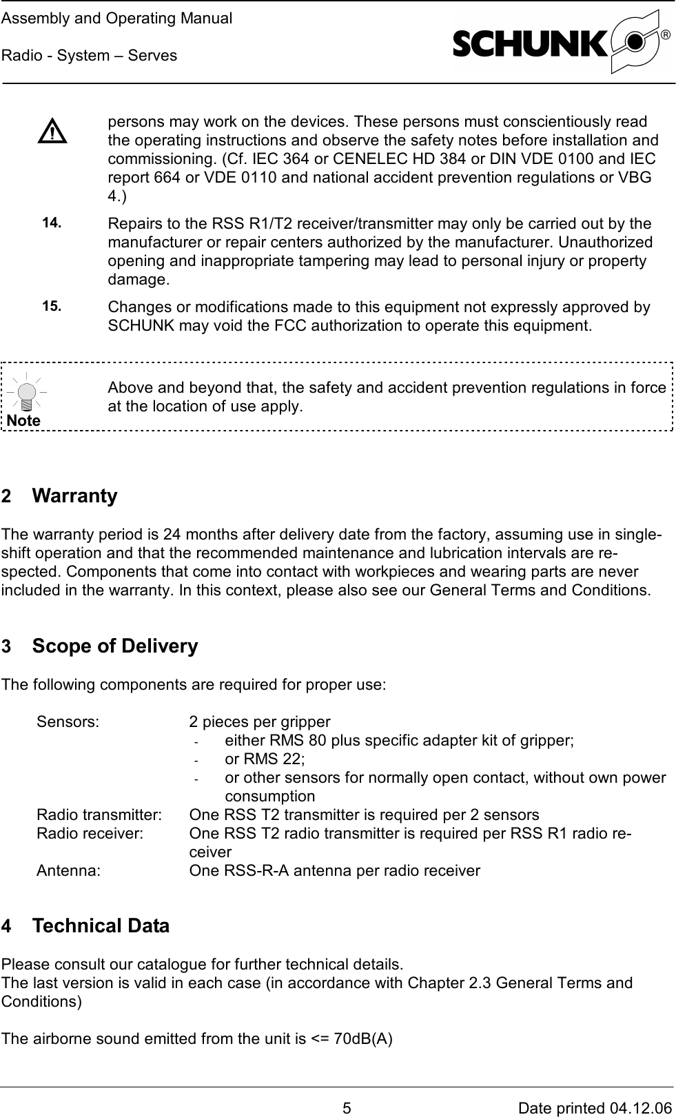 Assembly and Operating ManualRadio - System – Serves5Date printed 04.12.06persons may work on the devices. These persons must conscientiously readthe operating instructions and observe the safety notes before installation andcommissioning. (Cf. IEC 364 or CENELEC HD 384 or DIN VDE 0100 and IECreport 664 or VDE 0110 and national accident prevention regulations or VBG4.)14. Repairs to the RSS R1/T2 receiver/transmitter may only be carried out by themanufacturer or repair centers authorized by the manufacturer. Unauthorizedopening and inappropriate tampering may lead to personal injury or propertydamage.15. Changes or modifications made to this equipment not expressly approved bySCHUNK may void the FCC authorization to operate this equipment.NoteAbove and beyond that, the safety and accident prevention regulations in forceat the location of use apply.2  WarrantyThe warranty period is 24 months after delivery date from the factory, assuming use in single-shift operation and that the recommended maintenance and lubrication intervals are re-spected. Components that come into contact with workpieces and wearing parts are neverincluded in the warranty. In this context, please also see our General Terms and Conditions.3  Scope of DeliveryThe following components are required for proper use:Sensors: 2 pieces per gripper-  either RMS 80 plus specific adapter kit of gripper;-  or RMS 22;-  or other sensors for normally open contact, without own powerconsumptionRadio transmitter: One RSS T2 transmitter is required per 2 sensorsRadio receiver: One RSS T2 radio transmitter is required per RSS R1 radio re-ceiverAntenna: One RSS-R-A antenna per radio receiver4  Technical DataPlease consult our catalogue for further technical details.The last version is valid in each case (in accordance with Chapter 2.3 General Terms andConditions)The airborne sound emitted from the unit is &lt;= 70dB(A)