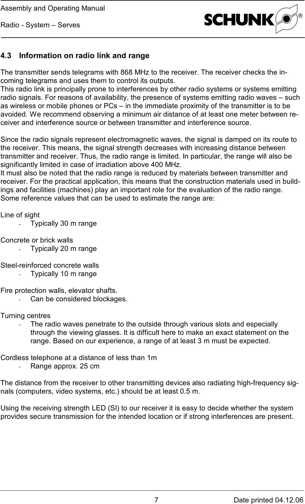 Assembly and Operating ManualRadio - System – Serves7Date printed 04.12.064.3 Information on radio link and rangeThe transmitter sends telegrams with 868 MHz to the receiver. The receiver checks the in-coming telegrams and uses them to control its outputs.This radio link is principally prone to interferences by other radio systems or systems emittingradio signals. For reasons of availability, the presence of systems emitting radio waves – suchas wireless or mobile phones or PCs – in the immediate proximity of the transmitter is to beavoided. We recommend observing a minimum air distance of at least one meter between re-ceiver and interference source or between transmitter and interference source.Since the radio signals represent electromagnetic waves, the signal is damped on its route tothe receiver. This means, the signal strength decreases with increasing distance betweentransmitter and receiver. Thus, the radio range is limited. In particular, the range will also besignificantly limited in case of irradiation above 400 MHz.It must also be noted that the radio range is reduced by materials between transmitter andreceiver. For the practical application, this means that the construction materials used in build-ings and facilities (machines) play an important role for the evaluation of the radio range.Some reference values that can be used to estimate the range are:Line of sight-  Typically 30 m rangeConcrete or brick walls-  Typically 20 m rangeSteel-reinforced concrete walls-  Typically 10 m rangeFire protection walls, elevator shafts.-  Can be considered blockages.Turning centres-  The radio waves penetrate to the outside through various slots and especiallythrough the viewing glasses. It is difficult here to make an exact statement on therange. Based on our experience, a range of at least 3 m must be expected.Cordless telephone at a distance of less than 1m-  Range approx. 25 cmThe distance from the receiver to other transmitting devices also radiating high-frequency sig-nals (computers, video systems, etc.) should be at least 0.5 m.Using the receiving strength LED (SI) to our receiver it is easy to decide whether the systemprovides secure transmission for the intended location or if strong interferences are present.