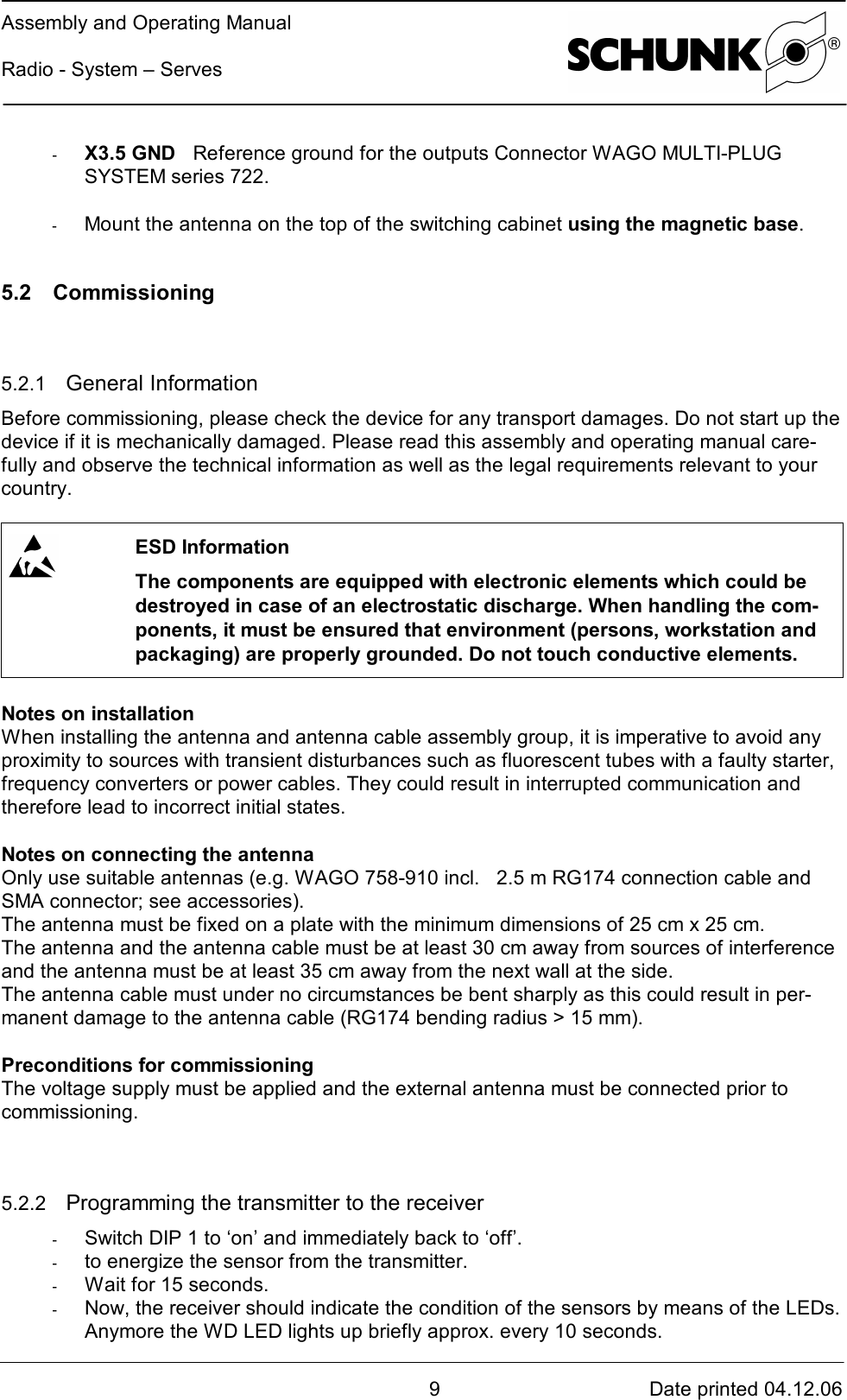 Assembly and Operating ManualRadio - System – Serves9Date printed 04.12.06-  X3.5 GND Reference ground for the outputs Connector WAGO MULTI-PLUGSYSTEM series 722.-  Mount the antenna on the top of the switching cabinet using the magnetic base.5.2 Commissioning5.2.1  General InformationBefore commissioning, please check the device for any transport damages. Do not start up thedevice if it is mechanically damaged. Please read this assembly and operating manual care-fully and observe the technical information as well as the legal requirements relevant to yourcountry.ESD InformationThe components are equipped with electronic elements which could bedestroyed in case of an electrostatic discharge. When handling the com-ponents, it must be ensured that environment (persons, workstation andpackaging) are properly grounded. Do not touch conductive elements.Notes on installationWhen installing the antenna and antenna cable assembly group, it is imperative to avoid anyproximity to sources with transient disturbances such as fluorescent tubes with a faulty starter,frequency converters or power cables. They could result in interrupted communication andtherefore lead to incorrect initial states.Notes on connecting the antennaOnly use suitable antennas (e.g. WAGO 758-910 incl.   2.5 m RG174 connection cable andSMA connector; see accessories).The antenna must be fixed on a plate with the minimum dimensions of 25 cm x 25 cm.The antenna and the antenna cable must be at least 30 cm away from sources of interferenceand the antenna must be at least 35 cm away from the next wall at the side.The antenna cable must under no circumstances be bent sharply as this could result in per-manent damage to the antenna cable (RG174 bending radius &gt; 15 mm).Preconditions for commissioningThe voltage supply must be applied and the external antenna must be connected prior tocommissioning.5.2.2  Programming the transmitter to the receiver-  Switch DIP 1 to ‘on’ and immediately back to ‘off’.-  to energize the sensor from the transmitter.-  Wait for 15 seconds.-  Now, the receiver should indicate the condition of the sensors by means of the LEDs.Anymore the WD LED lights up briefly approx. every 10 seconds.