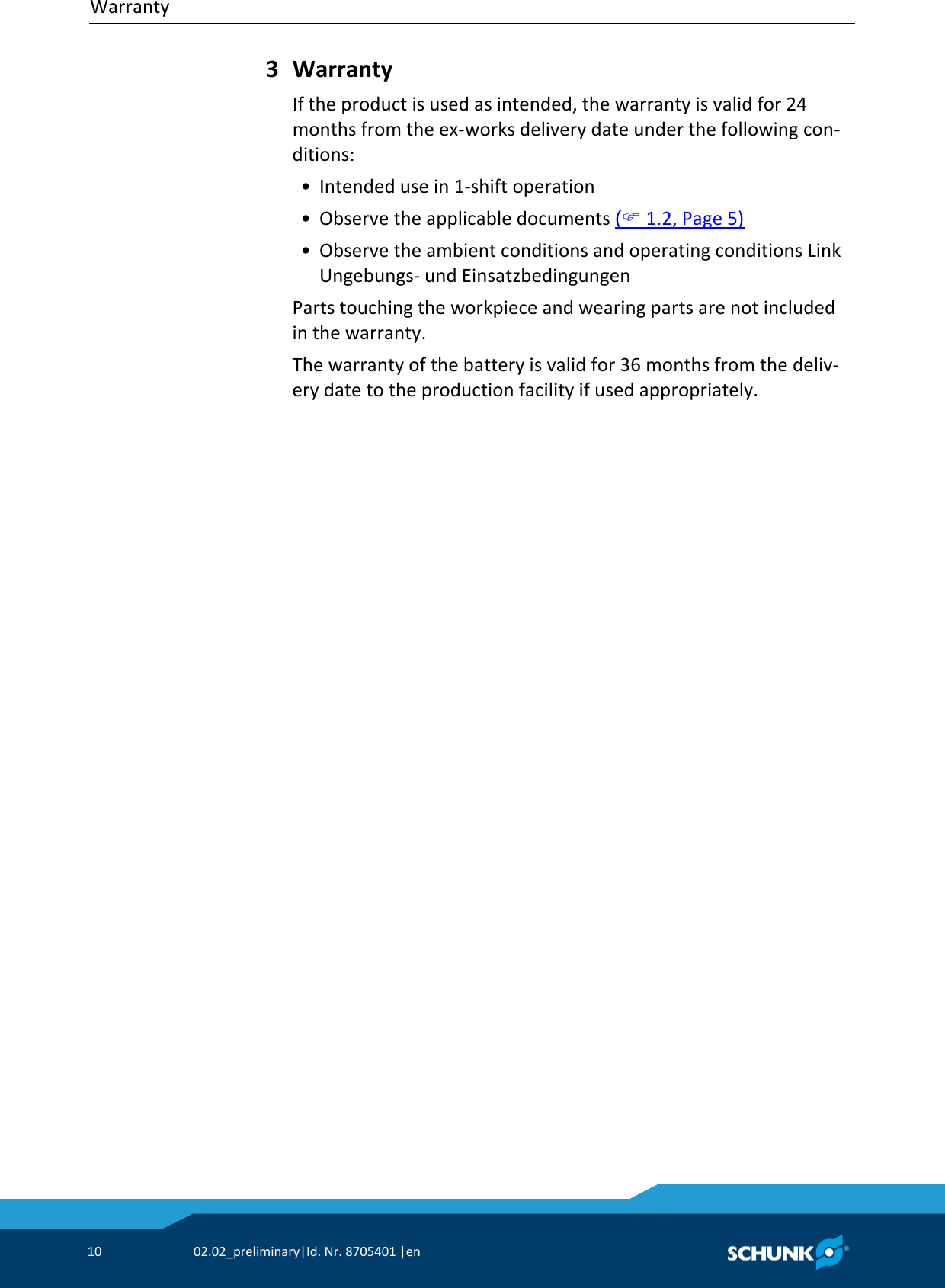 Warranty     10  02.02_preliminary|Id. Nr. 8705401 |en    Warranty If the product is used as intended, the warranty is valid for 24 months from the ex‐works delivery date under the following con‐ditions:  • Intended use in 1‐shift operation  • Observe the applicable documents ( 1.2, Page 5)  • Observe the ambient conditions and operating conditions Link Ungebungs‐ und Einsatzbedingungen Parts touching the workpiece and wearing parts are not included in the warranty. The warranty of the battery is valid for 36 months from the deliv‐ery date to the production facility if used appropriately. 3 