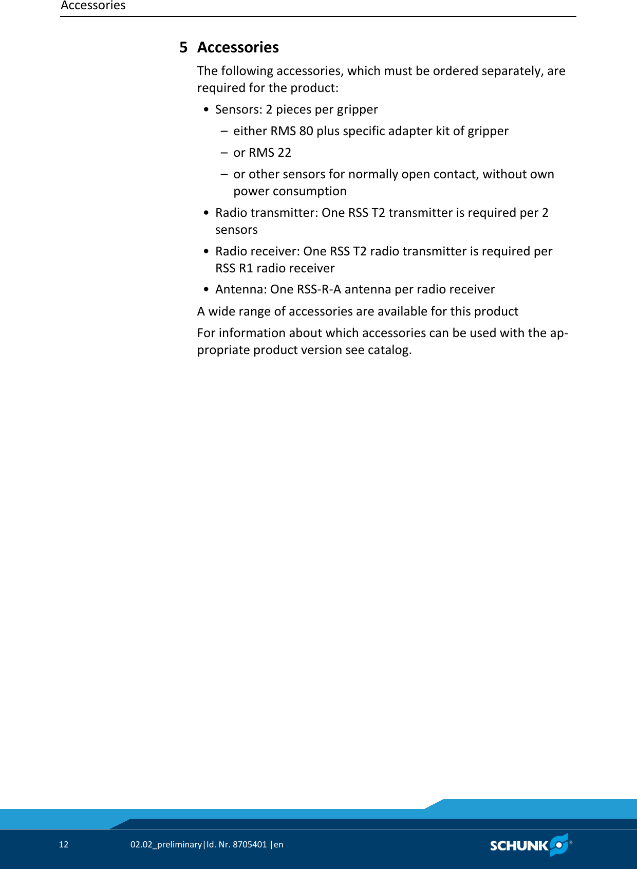 Accessories     12  02.02_preliminary|Id. Nr. 8705401 |en    Accessories The following accessories, which must be ordered separately, are required for the product:  • Sensors: 2 pieces per gripper   –  either RMS 80 plus specific adapter kit of gripper   –  or RMS 22   –  or other sensors for normally open contact, without own power consumption  • Radio transmitter: One RSS T2 transmitter is required per 2 sensors  • Radio receiver: One RSS T2 radio transmitter is required per RSS R1 radio receiver  • Antenna: One RSS‐R‐A antenna per radio receiver A wide range of accessories are available for this product For information about which accessories can be used with the ap‐propriate product version see catalog. 5 