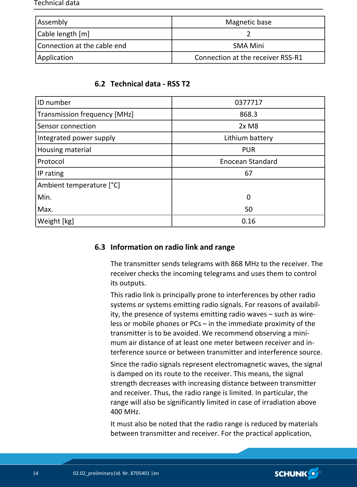 Technical data     14  02.02_preliminary|Id. Nr. 8705401 |en   Assembly Magnetic base Cable length [m] 2 Connection at the cable end SMA Mini Application Connection at the receiver RSS‐R1    Technical data ‐ RSS T2   ID number 0377717 Transmission frequency [MHz] 868.3 Sensor connection 2x M8 Integrated power supply Lithium battery Housing material PUR Protocol Enocean Standard IP rating 67 Ambient temperature [°C] Min. Max.  0 50 Weight [kg] 0.16    Information on radio link and range The transmitter sends telegrams with 868 MHz to the receiver. The receiver checks the incoming telegrams and uses them to control its outputs. This radio link is principally prone to interferences by other radio systems or systems emitting radio signals. For reasons of availabil‐ity, the presence of systems emitting radio waves – such as wire‐less or mobile phones or PCs – in the immediate proximity of the transmitter is to be avoided. We recommend observing a mini‐mum air distance of at least one meter between receiver and in‐terference source or between transmitter and interference source. Since the radio signals represent electromagnetic waves, the signal is damped on its route to the receiver. This means, the signal strength decreases with increasing distance between transmitter and receiver. Thus, the radio range is limited. In particular, the range will also be significantly limited in case of irradiation above 400 MHz. It must also be noted that the radio range is reduced by materials between transmitter and receiver. For the practical application, 6.2 6.3 
