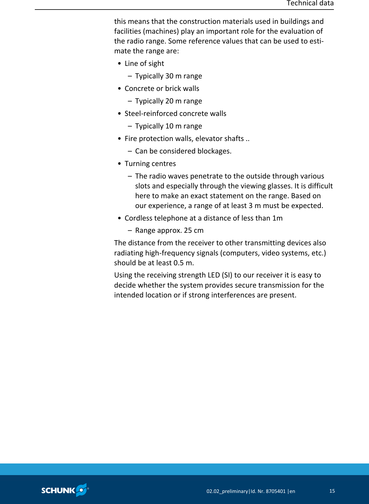  Technical data     02.02_preliminary|Id. Nr. 8705401 |en 15  this means that the construction materials used in buildings and facilities (machines) play an important role for the evaluation of the radio range. Some reference values that can be used to esti‐mate the range are:  • Line of sight   –  Typically 30 m range  • Concrete or brick walls   –  Typically 20 m range  • Steel‐reinforced concrete walls   –  Typically 10 m range  • Fire protection walls, elevator shafts ..   –  Can be considered blockages.  • Turning centres   –  The radio waves penetrate to the outside through various slots and especially through the viewing glasses. It is difficult here to make an exact statement on the range. Based on our experience, a range of at least 3 m must be expected.  • Cordless telephone at a distance of less than 1m   –  Range approx. 25 cm The distance from the receiver to other transmitting devices also radiating high‐frequency signals (computers, video systems, etc.) should be at least 0.5 m. Using the receiving strength LED (SI) to our receiver it is easy to decide whether the system provides secure transmission for the intended location or if strong interferences are present. 