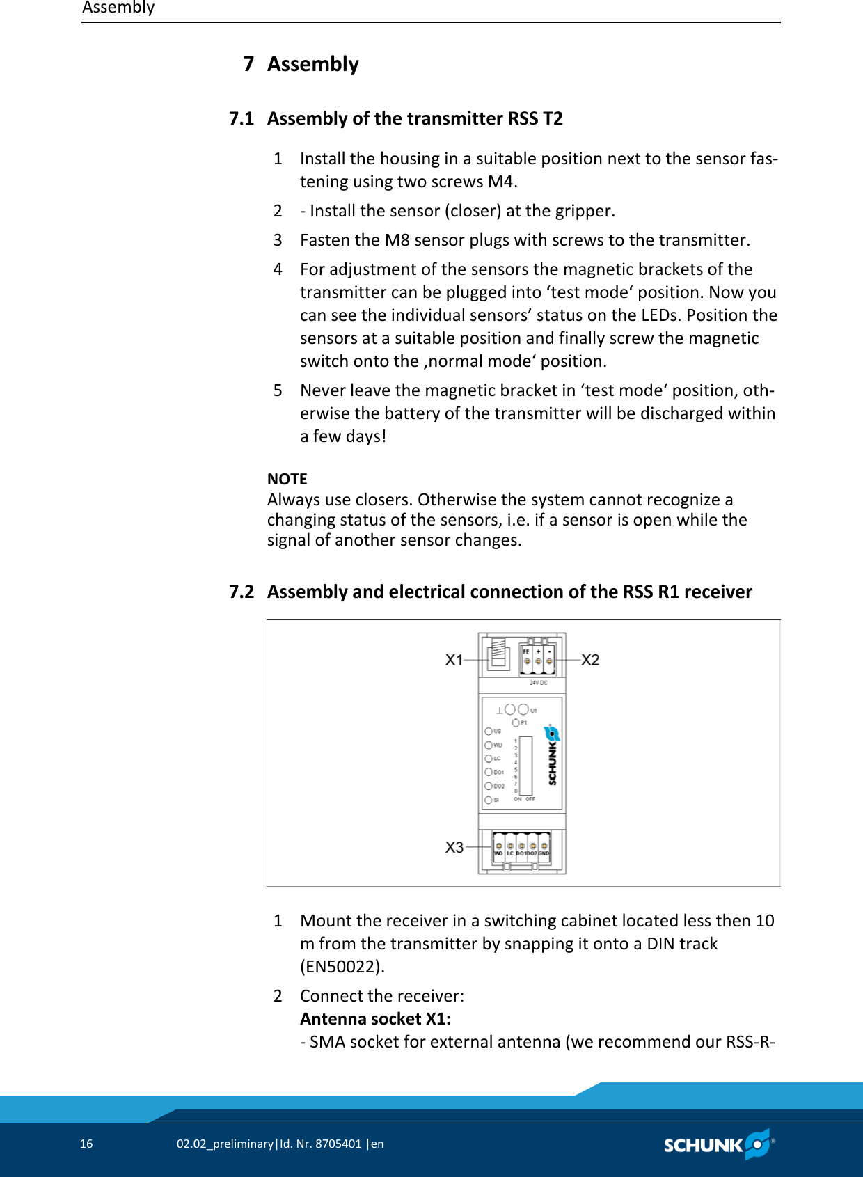 Assembly     16  02.02_preliminary|Id. Nr. 8705401 |en    Assembly  Assembly of the transmitter RSS T2 1  Install the housing in a suitable position next to the sensor fas‐tening using two screws M4. 2  ‐ Install the sensor (closer) at the gripper. 3  Fasten the M8 sensor plugs with screws to the transmitter. 4  For adjustment of the sensors the magnetic brackets of the transmitter can be plugged into ‘test mode‘ position. Now you can see the individual sensors’ status on the LEDs. Position the sensors at a suitable position and finally screw the magnetic switch onto the ‚normal mode‘ position. 5  Never leave the magnetic bracket in ‘test mode‘ position, oth‐erwise the battery of the transmitter will be discharged within a few days!    NOTE Always use closers. Otherwise the system cannot recognize a changing status of the sensors, i.e. if a sensor is open while the signal of another sensor changes.   Assembly and electrical connection of the RSS R1 receiver   1  Mount the receiver in a switching cabinet located less then 10 m from the transmitter by snapping it onto a DIN track (EN50022). 2  Connect the receiver: Antenna socket X1: ‐ SMA socket for external antenna (we recommend our RSS‐R‐7 7.1 7.2 