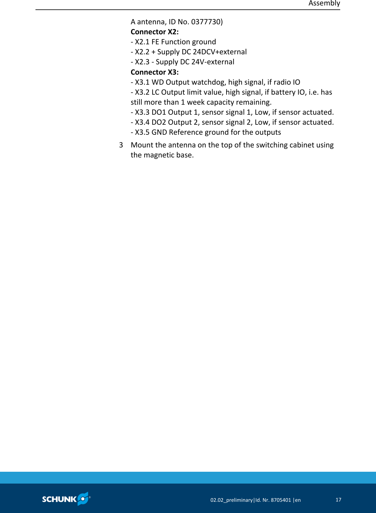  Assembly     02.02_preliminary|Id. Nr. 8705401 |en 17  A antenna, ID No. 0377730) Connector X2: ‐ X2.1 FE Function ground ‐ X2.2 + Supply DC 24DCV+external ‐ X2.3 ‐ Supply DC 24V‐external Connector X3: ‐ X3.1 WD Output watchdog, high signal, if radio IO ‐ X3.2 LC Output limit value, high signal, if battery IO, i.e. has still more than 1 week capacity remaining. ‐ X3.3 DO1 Output 1, sensor signal 1, Low, if sensor actuated. ‐ X3.4 DO2 Output 2, sensor signal 2, Low, if sensor actuated. ‐ X3.5 GND Reference ground for the outputs 3  Mount the antenna on the top of the switching cabinet using the magnetic base. 