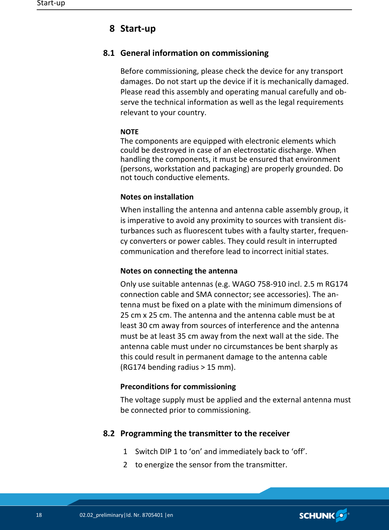 Start‐up     18  02.02_preliminary|Id. Nr. 8705401 |en    Start‐up  General information on commissioning Before commissioning, please check the device for any transport damages. Do not start up the device if it is mechanically damaged. Please read this assembly and operating manual carefully and ob‐serve the technical information as well as the legal requirements relevant to your country.    NOTE The components are equipped with electronic elements which could be destroyed in case of an electrostatic discharge. When handling the components, it must be ensured that environment (persons, workstation and packaging) are properly grounded. Do not touch conductive elements. Notes on installation When installing the antenna and antenna cable assembly group, it is imperative to avoid any proximity to sources with transient dis‐turbances such as fluorescent tubes with a faulty starter, frequen‐cy converters or power cables. They could result in interrupted communication and therefore lead to incorrect initial states. Notes on connecting the antenna Only use suitable antennas (e.g. WAGO 758‐910 incl. 2.5 m RG174 connection cable and SMA connector; see accessories). The an‐tenna must be fixed on a plate with the minimum dimensions of 25 cm x 25 cm. The antenna and the antenna cable must be at least 30 cm away from sources of interference and the antenna must be at least 35 cm away from the next wall at the side. The antenna cable must under no circumstances be bent sharply as this could result in permanent damage to the antenna cable (RG174 bending radius &gt; 15 mm). Preconditions for commissioning The voltage supply must be applied and the external antenna must be connected prior to commissioning.  Programming the transmitter to the receiver 1  Switch DIP 1 to ‘on’ and immediately back to ‘off’. 2  to energize the sensor from the transmitter. 8 8.1 8.2 