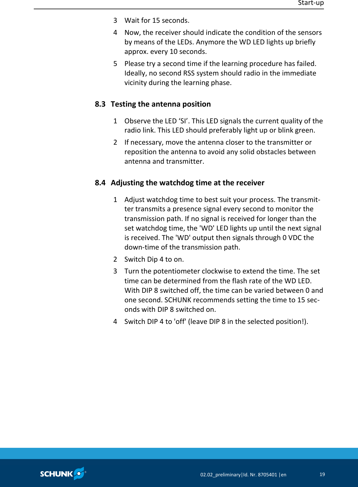  Start‐up     02.02_preliminary|Id. Nr. 8705401 |en 19  3  Wait for 15 seconds. 4  Now, the receiver should indicate the condition of the sensors by means of the LEDs. Anymore the WD LED lights up briefly approx. every 10 seconds. 5  Please try a second time if the learning procedure has failed. Ideally, no second RSS system should radio in the immediate vicinity during the learning phase.  Testing the antenna position 1  Observe the LED ‘SI’. This LED signals the current quality of the radio link. This LED should preferably light up or blink green. 2  If necessary, move the antenna closer to the transmitter or reposition the antenna to avoid any solid obstacles between antenna and transmitter.  Adjusting the watchdog time at the receiver 1  Adjust watchdog time to best suit your process. The transmit‐ter transmits a presence signal every second to monitor the transmission path. If no signal is received for longer than the set watchdog time, the &apos;WD&apos; LED lights up until the next signal is received. The &apos;WD&apos; output then signals through 0 VDC the down‐time of the transmission path. 2  Switch Dip 4 to on. 3  Turn the potentiometer clockwise to extend the time. The set time can be determined from the flash rate of the WD LED. With DIP 8 switched off, the time can be varied between 0 and one second. SCHUNK recommends setting the time to 15 sec‐onds with DIP 8 switched on. 4  Switch DIP 4 to &apos;off&apos; (leave DIP 8 in the selected position!). 8.3 8.4 
