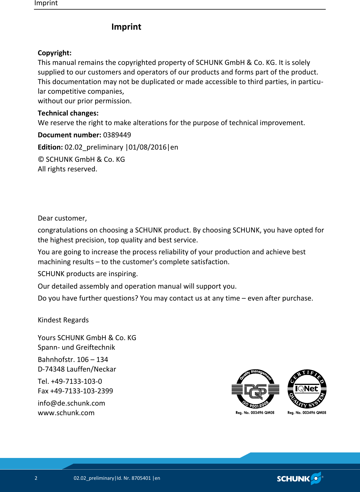 Imprint     2  02.02_preliminary|Id. Nr. 8705401 |en    Imprint    Copyright: This manual remains the copyrighted property of SCHUNK GmbH &amp; Co. KG. It is solely supplied to our customers and operators of our products and forms part of the product. This documentation may not be duplicated or made accessible to third parties, in particu‐lar competitive companies,  without our prior permission. Technical changes: We reserve the right to make alterations for the purpose of technical improvement. Document number: 0389449 Edition: 02.02_preliminary |01/08/2016|en  © SCHUNK GmbH &amp; Co. KG All rights reserved.        Dear customer, congratulations on choosing a SCHUNK product. By choosing SCHUNK, you have opted for  the highest precision, top quality and best service. You are going to increase the process reliability of your production and achieve best  machining results – to the customer&apos;s complete satisfaction. SCHUNK products are inspiring. Our detailed assembly and operation manual will support you. Do you have further questions? You may contact us at any time – even after purchase.  Kindest Regards     Yours SCHUNK GmbH &amp; Co. KG Spann‐ und Greiftechnik Bahnhofstr. 106 – 134 D‐74348 Lauffen/Neckar Tel. +49‐7133‐103‐0 Fax +49‐7133‐103‐2399 info@de.schunk.com www.schunk.com        