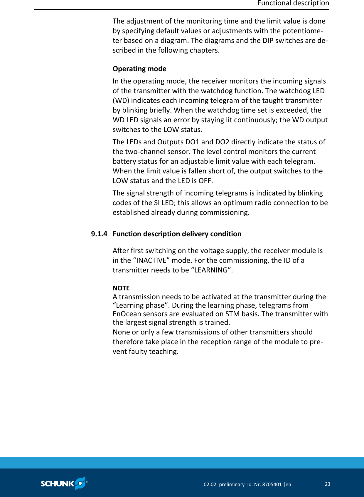  Functional description     02.02_preliminary|Id. Nr. 8705401 |en 23  The adjustment of the monitoring time and the limit value is done by specifying default values or adjustments with the potentiome‐ter based on a diagram. The diagrams and the DIP switches are de‐scribed in the following chapters. Operating mode In the operating mode, the receiver monitors the incoming signals of the transmitter with the watchdog function. The watchdog LED (WD) indicates each incoming telegram of the taught transmitter by blinking briefly. When the watchdog time set is exceeded, the WD LED signals an error by staying lit continuously; the WD output switches to the LOW status. The LEDs and Outputs DO1 and DO2 directly indicate the status of the two‐channel sensor. The level control monitors the current battery status for an adjustable limit value with each telegram. When the limit value is fallen short of, the output switches to the LOW status and the LED is OFF. The signal strength of incoming telegrams is indicated by blinking codes of the SI LED; this allows an optimum radio connection to be established already during commissioning.  Function description delivery condition After first switching on the voltage supply, the receiver module is in the “INACTIVE” mode. For the commissioning, the ID of a transmitter needs to be “LEARNING”.    NOTE A transmission needs to be activated at the transmitter during the “Learning phase”. During the learning phase, telegrams from EnOcean sensors are evaluated on STM basis. The transmitter with the largest signal strength is trained. None or only a few transmissions of other transmitters should therefore take place in the reception range of the module to pre‐vent faulty teaching.  9.1.4 