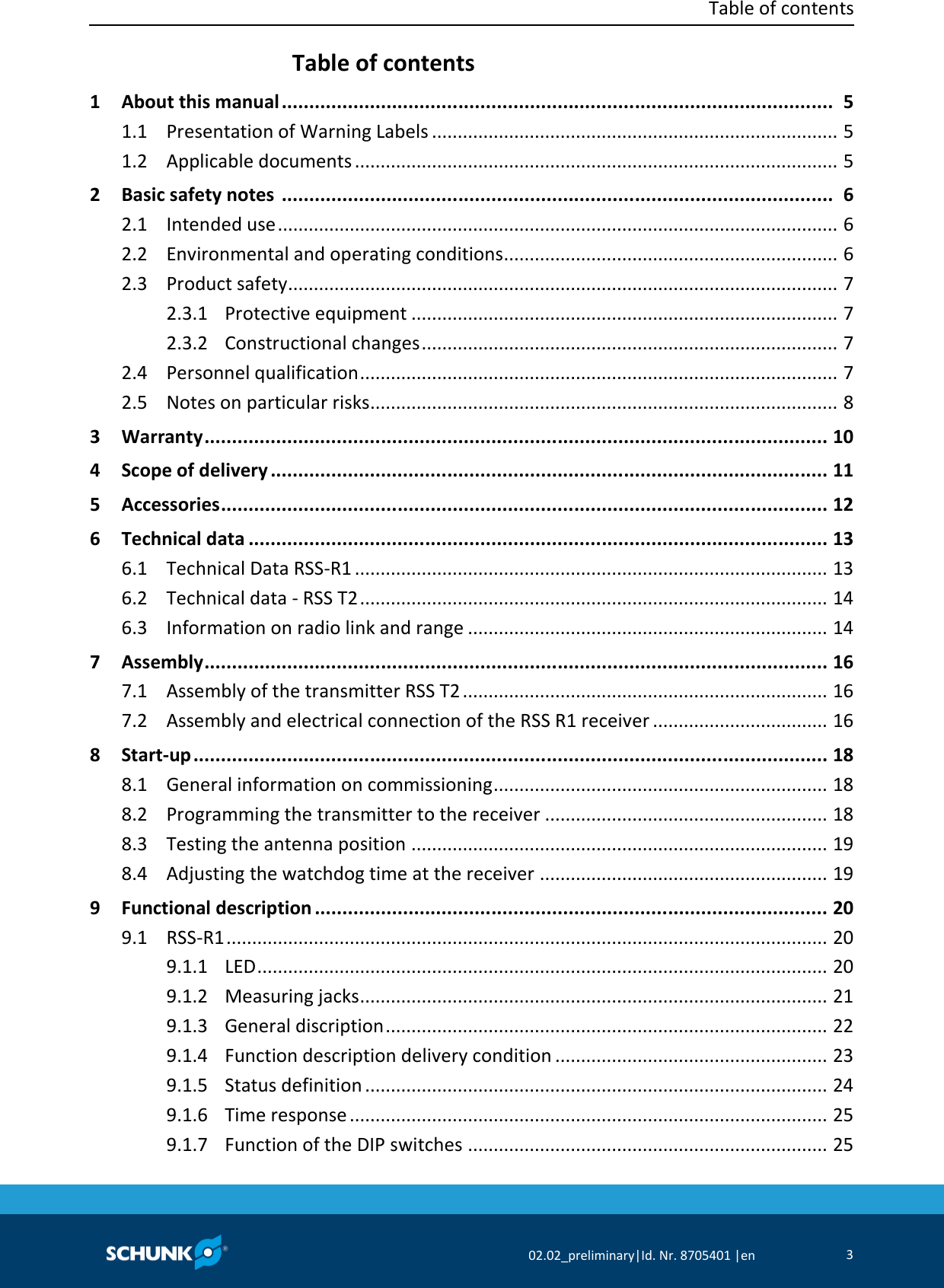  Table of contents     02.02_preliminary|Id. Nr. 8705401 |en 3  Table of contents   1 About this manual ....................................................................................................  5   1.1 Presentation of Warning Labels ...............................................................................  5   1.2 Applicable documents ..............................................................................................  5   2 Basic safety notes  ....................................................................................................  6   2.1 Intended use .............................................................................................................  6   2.2 Environmental and operating conditions .................................................................  6   2.3 Product safety...........................................................................................................  7   2.3.1 Protective equipment ...................................................................................  7   2.3.2 Constructional changes .................................................................................  7   2.4 Personnel qualification .............................................................................................  7   2.5 Notes on particular risks ...........................................................................................  8   3 Warranty .................................................................................................................  10   4 Scope of delivery .....................................................................................................  11   5 Accessories ..............................................................................................................  12   6 Technical data .........................................................................................................  13   6.1 Technical Data RSS‐R1 ............................................................................................  13   6.2 Technical data ‐ RSS T2 ...........................................................................................  14   6.3 Information on radio link and range ......................................................................  14   7 Assembly .................................................................................................................  16   7.1 Assembly of the transmitter RSS T2 .......................................................................  16   7.2 Assembly and electrical connection of the RSS R1 receiver ..................................  16   8 Start‐up ...................................................................................................................  18   8.1 General information on commissioning .................................................................  18   8.2 Programming the transmitter to the receiver .......................................................  18   8.3 Testing the antenna position .................................................................................  19   8.4 Adjusting the watchdog time at the receiver ........................................................  19   9 Functional description .............................................................................................  20   9.1 RSS‐R1 .....................................................................................................................  20   9.1.1 LED ...............................................................................................................  20   9.1.2 Measuring jacks ...........................................................................................  21   9.1.3 General discription ......................................................................................  22   9.1.4 Function description delivery condition .....................................................  23   9.1.5 Status definition ..........................................................................................  24   9.1.6 Time response .............................................................................................  25   9.1.7 Function of the DIP switches ......................................................................  25 