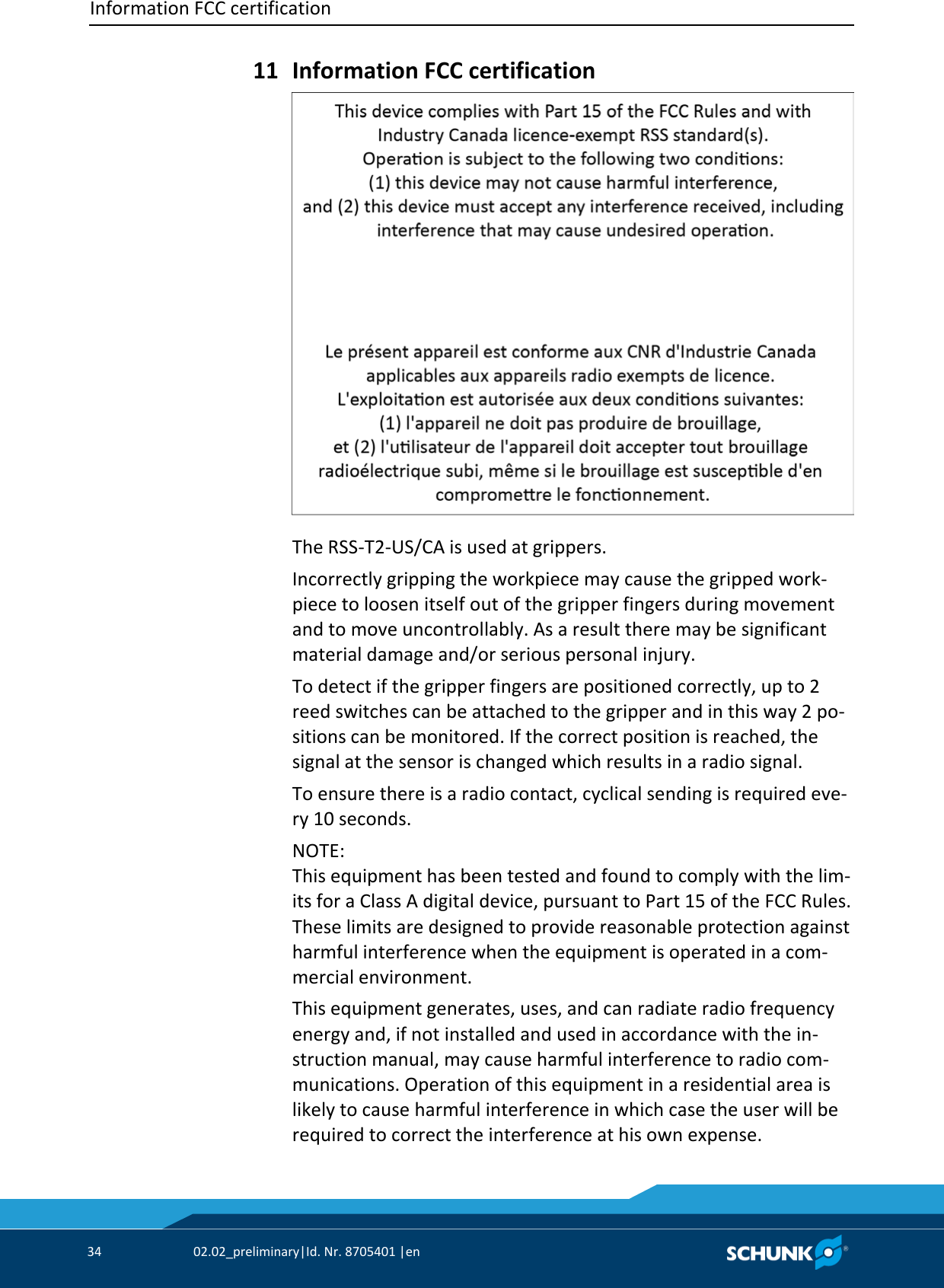 Information FCC certification     34  02.02_preliminary|Id. Nr. 8705401 |en    Information FCC certification  The RSS‐T2‐US/CA is used at grippers. Incorrectly gripping the workpiece may cause the gripped work‐piece to loosen itself out of the gripper fingers during movement and to move uncontrollably. As a result there may be significant material damage and/or serious personal injury. To detect if the gripper fingers are positioned correctly, up to 2 reed switches can be attached to the gripper and in this way 2 po‐sitions can be monitored. If the correct position is reached, the signal at the sensor is changed which results in a radio signal. To ensure there is a radio contact, cyclical sending is required eve‐ry 10 seconds. NOTE: This equipment has been tested and found to comply with the lim‐its for a Class A digital device, pursuant to Part 15 of the FCC Rules. These limits are designed to provide reasonable protection against harmful interference when the equipment is operated in a com‐mercial environment.  This equipment generates, uses, and can radiate radio frequency energy and, if not installed and used in accordance with the in‐struction manual, may cause harmful interference to radio com‐munications. Operation of this equipment in a residential area is likely to cause harmful interference in which case the user will be required to correct the interference at his own expense. 11 