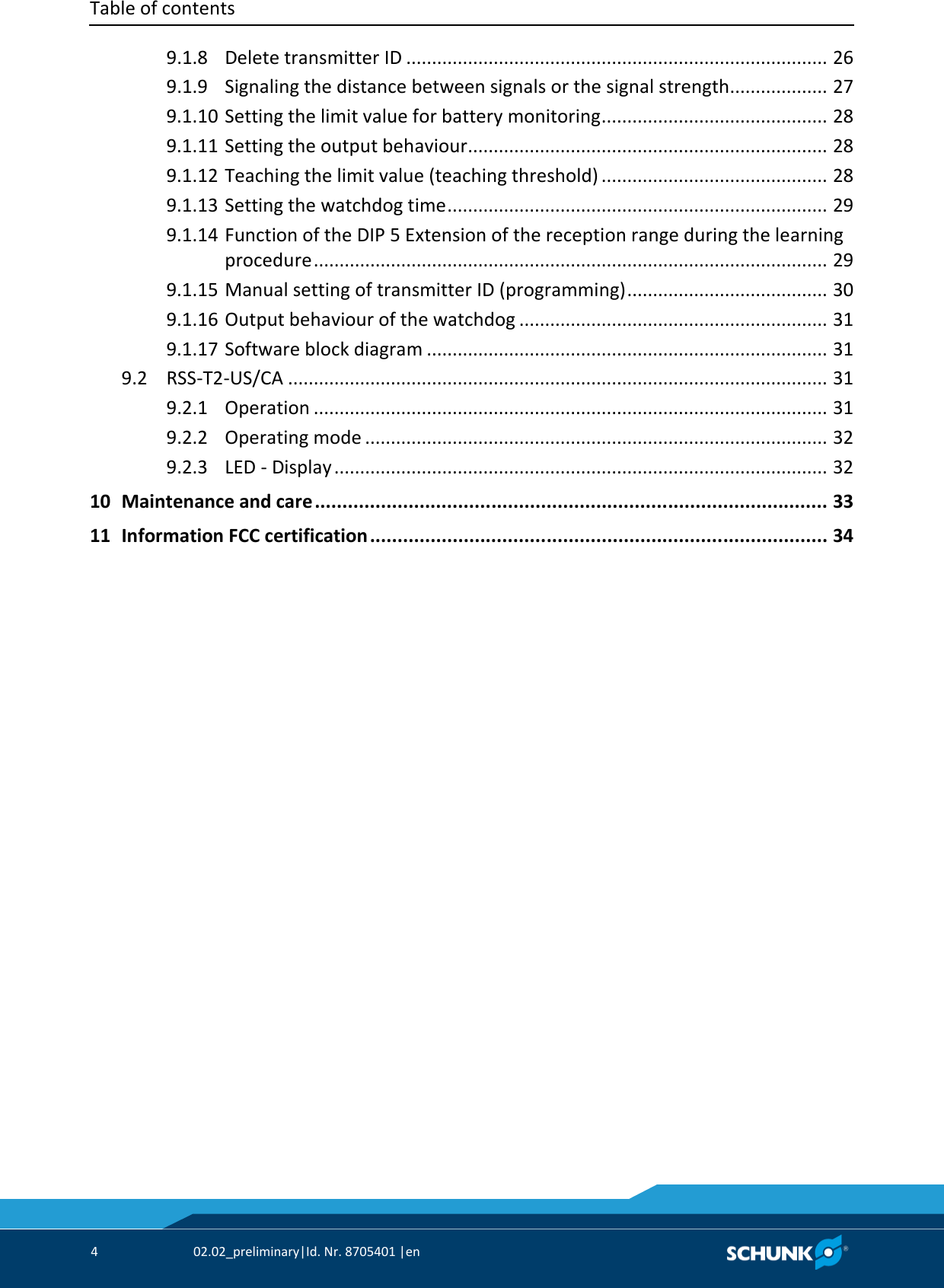 Table of contents     4  02.02_preliminary|Id. Nr. 8705401 |en     9.1.8 Delete transmitter ID ..................................................................................  26   9.1.9 Signaling the distance between signals or the signal strength...................  27   9.1.10 Setting the limit value for battery monitoring ............................................  28   9.1.11 Setting the output behaviour......................................................................  28   9.1.12 Teaching the limit value (teaching threshold) ............................................  28   9.1.13 Setting the watchdog time ..........................................................................  29   9.1.14 Function of the DIP 5 Extension of the reception range during the learning procedure ....................................................................................................  29   9.1.15 Manual setting of transmitter ID (programming) .......................................  30   9.1.16 Output behaviour of the watchdog ............................................................  31   9.1.17 Software block diagram ..............................................................................  31   9.2 RSS‐T2‐US/CA .........................................................................................................  31   9.2.1 Operation ....................................................................................................  31   9.2.2 Operating mode ..........................................................................................  32   9.2.3 LED ‐ Display ................................................................................................  32   10 Maintenance and care .............................................................................................  33   11 Information FCC certification ...................................................................................  34 