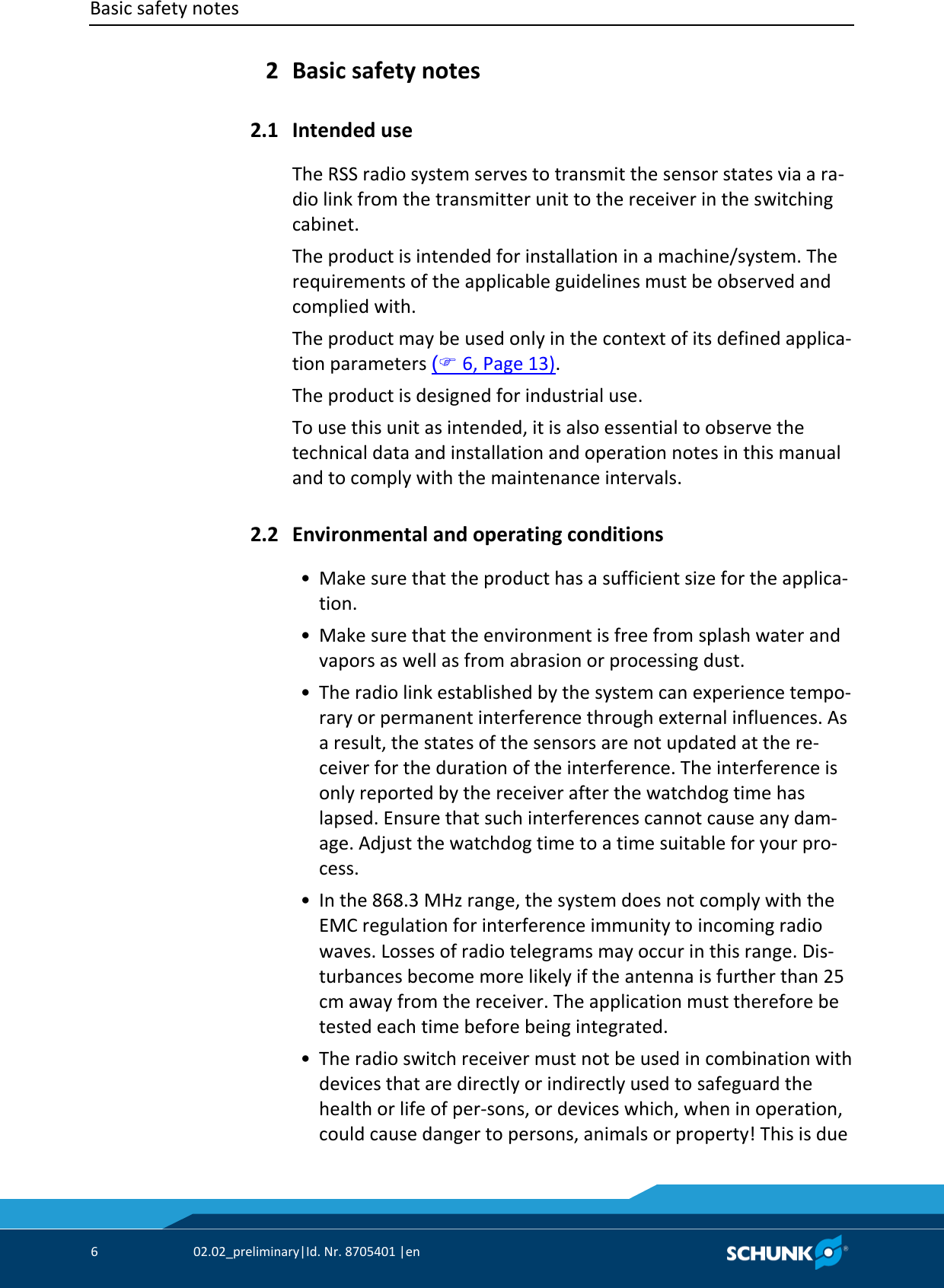 Basic safety notes      6  02.02_preliminary|Id. Nr. 8705401 |en    Basic safety notes   Intended use The RSS radio system serves to transmit the sensor states via a ra‐dio link from the transmitter unit to the receiver in the switching cabinet. The product is intended for installation in a machine/system. The requirements of the applicable guidelines must be observed and complied with. The product may be used only in the context of its defined applica‐tion parameters ( 6, Page 13). The product is designed for industrial use. To use this unit as intended, it is also essential to observe the technical data and installation and operation notes in this manual and to comply with the maintenance intervals.  Environmental and operating conditions  • Make sure that the product has a sufficient size for the applica‐tion.  • Make sure that the environment is free from splash water and vapors as well as from abrasion or processing dust.  • The radio link established by the system can experience tempo‐rary or permanent interference through external influences. As a result, the states of the sensors are not updated at the re‐ceiver for the duration of the interference. The interference is only reported by the receiver after the watchdog time has lapsed. Ensure that such interferences cannot cause any dam‐age. Adjust the watchdog time to a time suitable for your pro‐cess.  • In the 868.3 MHz range, the system does not comply with the EMC regulation for interference immunity to incoming radio waves. Losses of radio telegrams may occur in this range. Dis‐turbances become more likely if the antenna is further than 25 cm away from the receiver. The application must therefore be tested each time before being integrated.  • The radio switch receiver must not be used in combination with devices that are directly or indirectly used to safeguard the health or life of per‐sons, or devices which, when in operation, could cause danger to persons, animals or property! This is due 2 2.1 2.2 