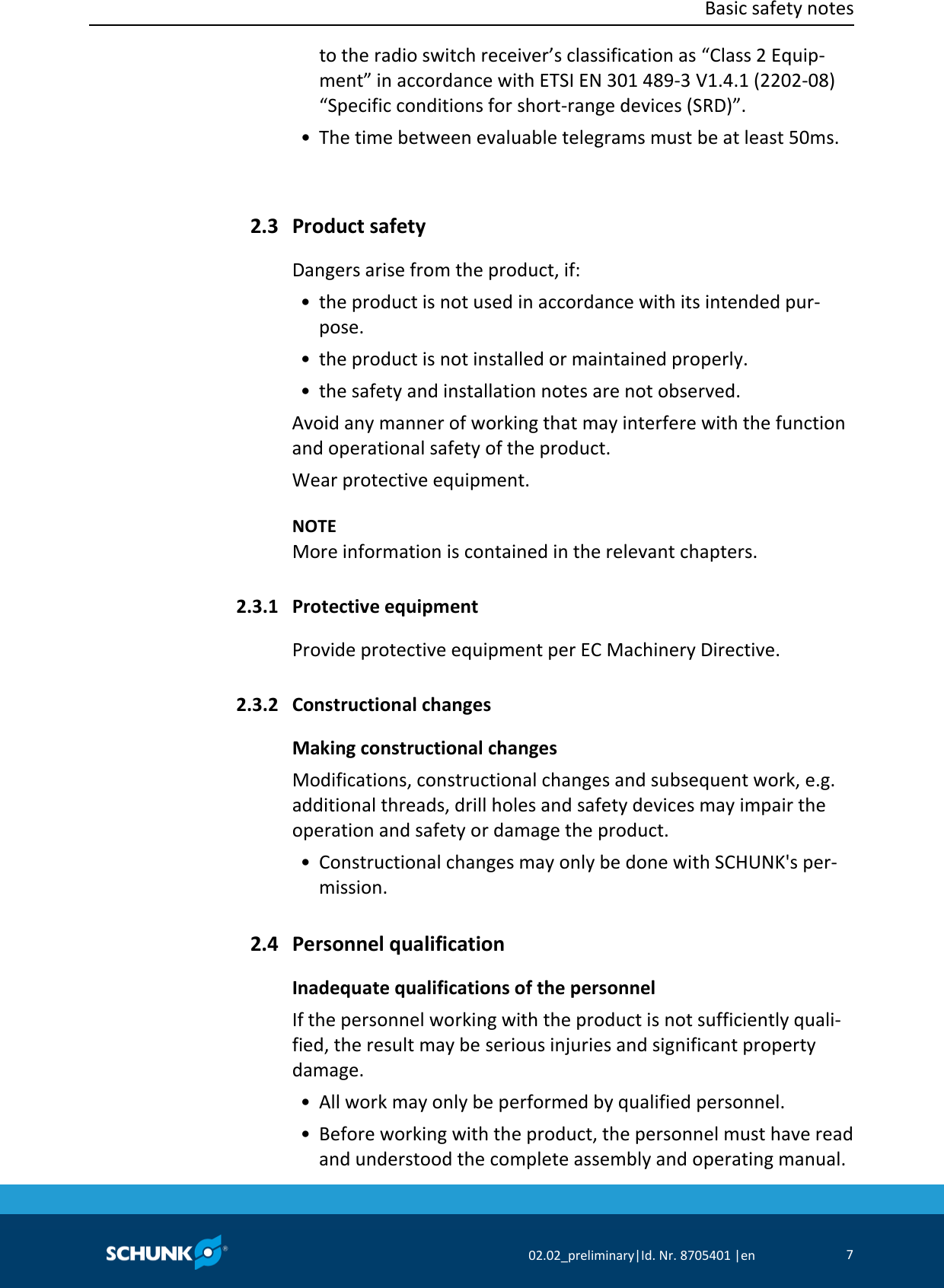  Basic safety notes      02.02_preliminary|Id. Nr. 8705401 |en 7  to the radio switch receiver’s classification as “Class 2 Equip‐ment” in accordance with ETSI EN 301 489‐3 V1.4.1 (2202‐08) “Specific conditions for short‐range devices (SRD)”.  • The time between evaluable telegrams must be at least 50ms.   Product safety Dangers arise from the product, if:  • the product is not used in accordance with its intended pur‐pose.  • the product is not installed or maintained properly.  • the safety and installation notes are not observed. Avoid any manner of working that may interfere with the function and operational safety of the product. Wear protective equipment.    NOTE More information is contained in the relevant chapters.  Protective equipment Provide protective equipment per EC Machinery Directive.  Constructional changes Making constructional changes Modifications, constructional changes and subsequent work, e.g. additional threads, drill holes and safety devices may impair the operation and safety or damage the product.  • Constructional changes may only be done with SCHUNK&apos;s per‐mission.  Personnel qualification Inadequate qualifications of the personnel If the personnel working with the product is not sufficiently quali‐fied, the result may be serious injuries and significant property damage.  • All work may only be performed by qualified personnel.  • Before working with the product, the personnel must have read and understood the complete assembly and operating manual. 2.3 2.3.1 2.3.2 2.4 