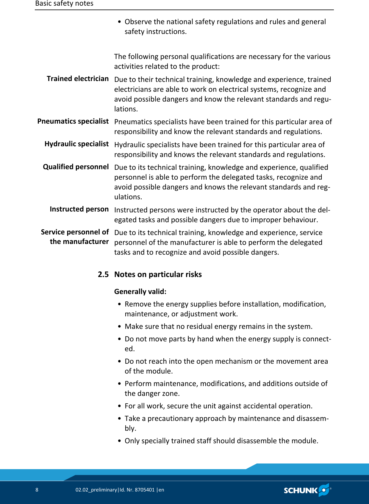 Basic safety notes      8  02.02_preliminary|Id. Nr. 8705401 |en    • Observe the national safety regulations and rules and general safety instructions.  The following personal qualifications are necessary for the various activities related to the product:  Due to their technical training, knowledge and experience, trained electricians are able to work on electrical systems, recognize and avoid possible dangers and know the relevant standards and regu‐lations.  Pneumatics specialists have been trained for this particular area of responsibility and know the relevant standards and regulations.  Hydraulic specialists have been trained for this particular area of responsibility and knows the relevant standards and regulations.  Due to its technical training, knowledge and experience, qualified personnel is able to perform the delegated tasks, recognize and avoid possible dangers and knows the relevant standards and reg‐ulations.  Instructed persons were instructed by the operator about the del‐egated tasks and possible dangers due to improper behaviour.  Due to its technical training, knowledge and experience, service personnel of the manufacturer is able to perform the delegated tasks and to recognize and avoid possible dangers.  Notes on particular risks Generally valid:    • Remove the energy supplies before installation, modification, maintenance, or adjustment work.  • Make sure that no residual energy remains in the system.  • Do not move parts by hand when the energy supply is connect‐ed.  • Do not reach into the open mechanism or the movement area of the module.  • Perform maintenance, modifications, and additions outside of the danger zone.  • For all work, secure the unit against accidental operation.  • Take a precautionary approach by maintenance and disassem‐bly.  • Only specially trained staff should disassemble the module. Trained electrician Pneumatics specialist Hydraulic specialist Qualified personnel Instructed person Service personnel of the manufacturer 2.5 