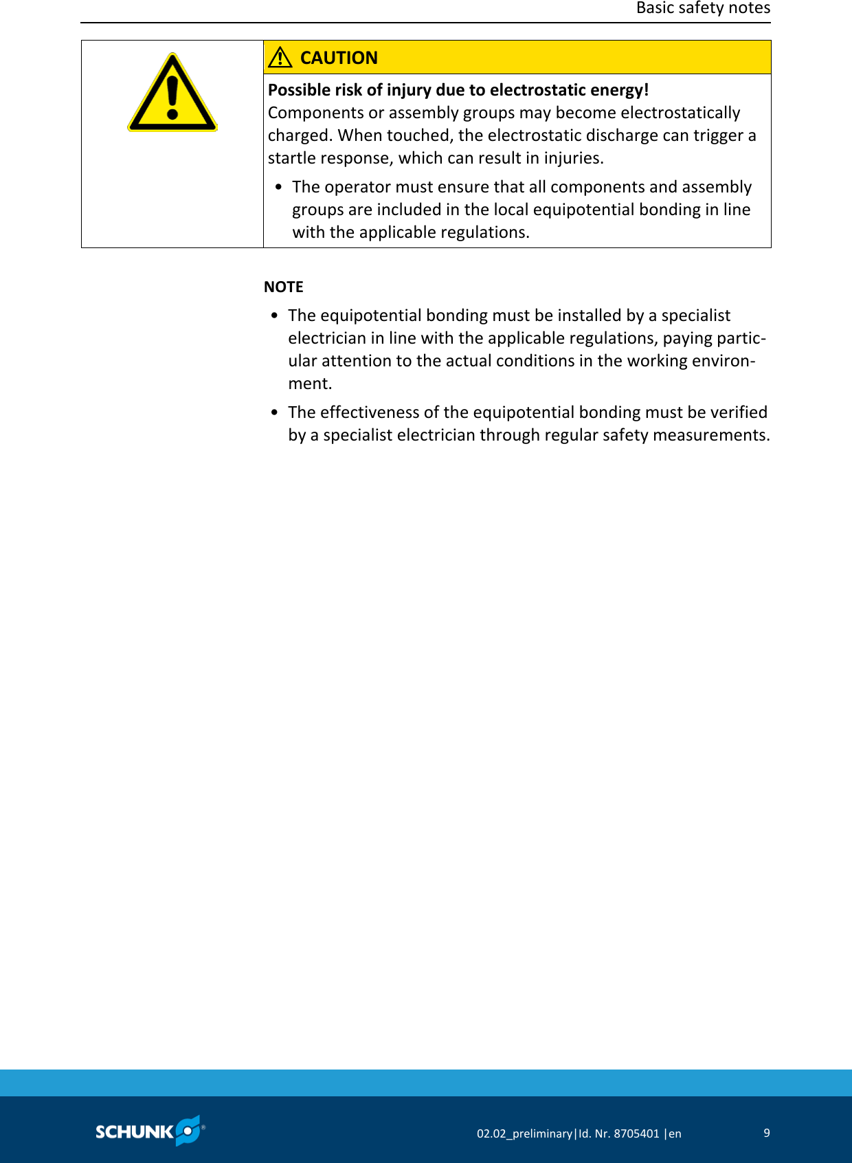  Basic safety notes      02.02_preliminary|Id. Nr. 8705401 |en 9      CAUTION Possible risk of injury due to electrostatic energy! Components or assembly groups may become electrostatically charged. When touched, the electrostatic discharge can trigger a startle response, which can result in injuries. •  The operator must ensure that all components and assembly groups are included in the local equipotential bonding in line with the applicable regulations.      NOTE •  The equipotential bonding must be installed by a specialist electrician in line with the applicable regulations, paying partic‐ular attention to the actual conditions in the working environ‐ment. • The effectiveness of the equipotential bonding must be verified by a specialist electrician through regular safety measurements.  