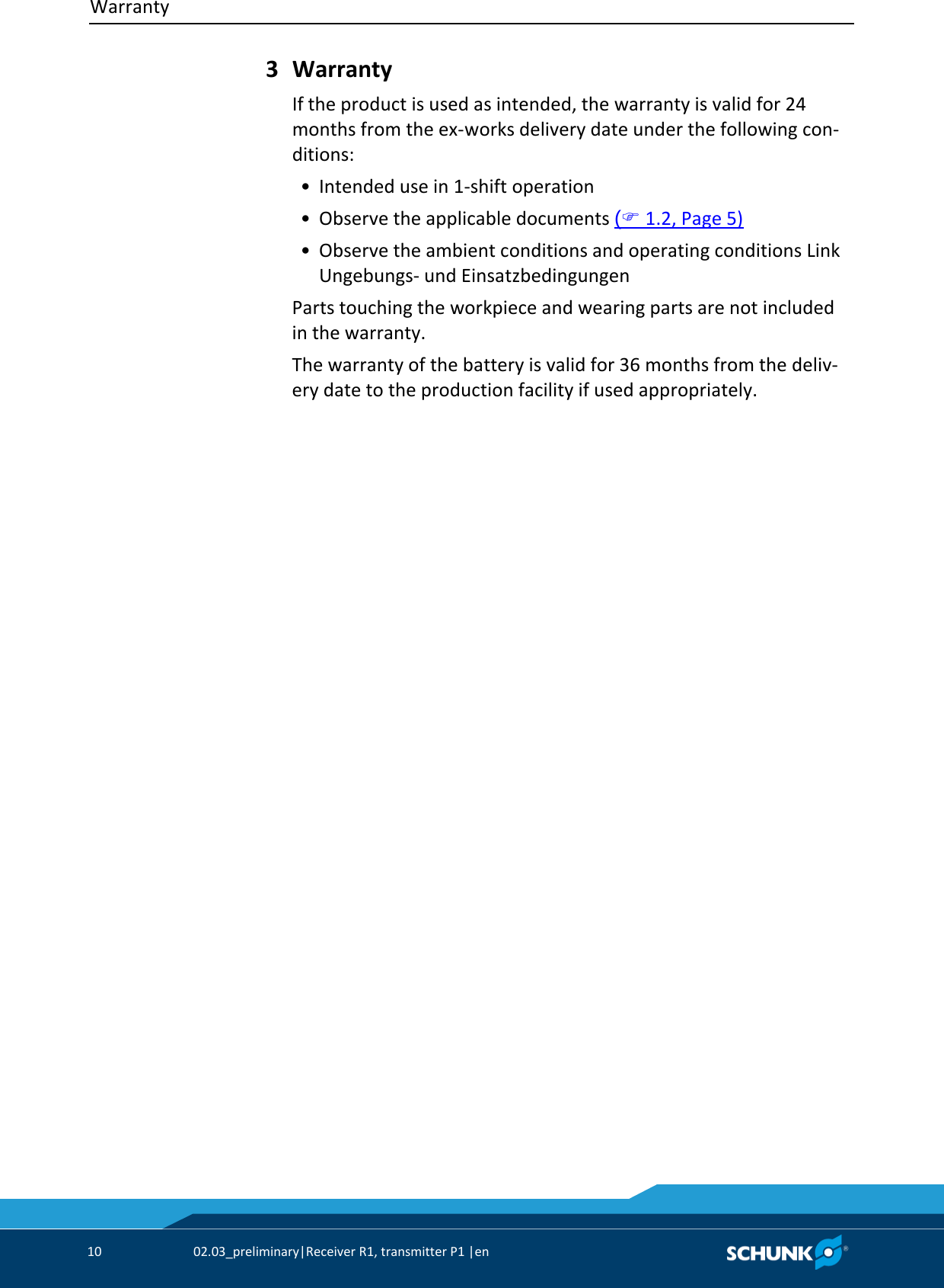 Warranty     10  02.03_preliminary|Receiver R1, transmitter P1 |en    Warranty If the product is used as intended, the warranty is valid for 24 months from the ex-works delivery date under the following con-ditions:  • Intended use in 1-shift operation  • Observe the applicable documents ( 1.2, Page 5)  • Observe the ambient conditions and operating conditions Link Ungebungs- und Einsatzbedingungen Parts touching the workpiece and wearing parts are not included in the warranty. The warranty of the battery is valid for 36 months from the deliv-ery date to the production facility if used appropriately. 3 
