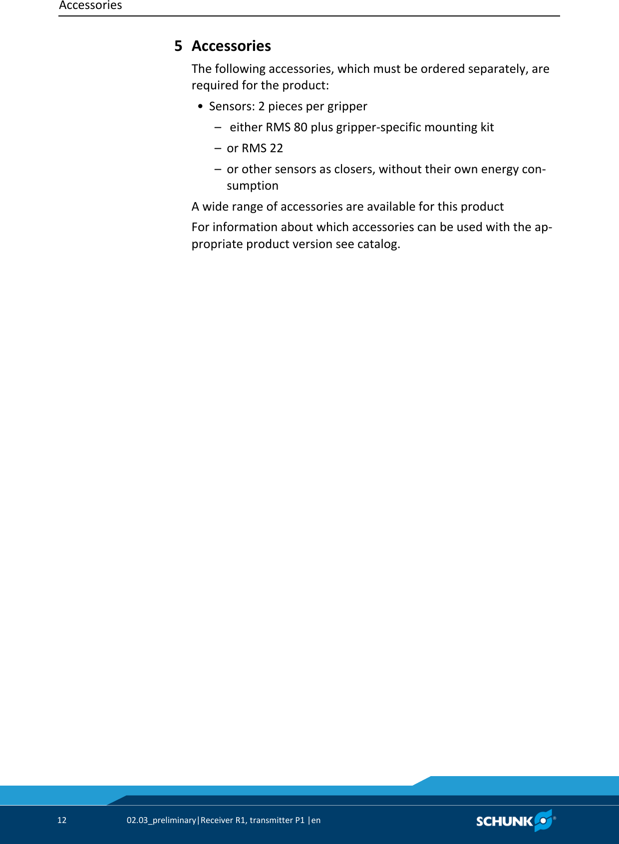 Accessories     12  02.03_preliminary|Receiver R1, transmitter P1 |en    Accessories The following accessories, which must be ordered separately, are required for the product:  • Sensors: 2 pieces per gripper   –   either RMS 80 plus gripper-specific mounting kit   –  or RMS 22   –  or other sensors as closers, without their own energy con-sumption A wide range of accessories are available for this product For information about which accessories can be used with the ap-propriate product version see catalog. 5 