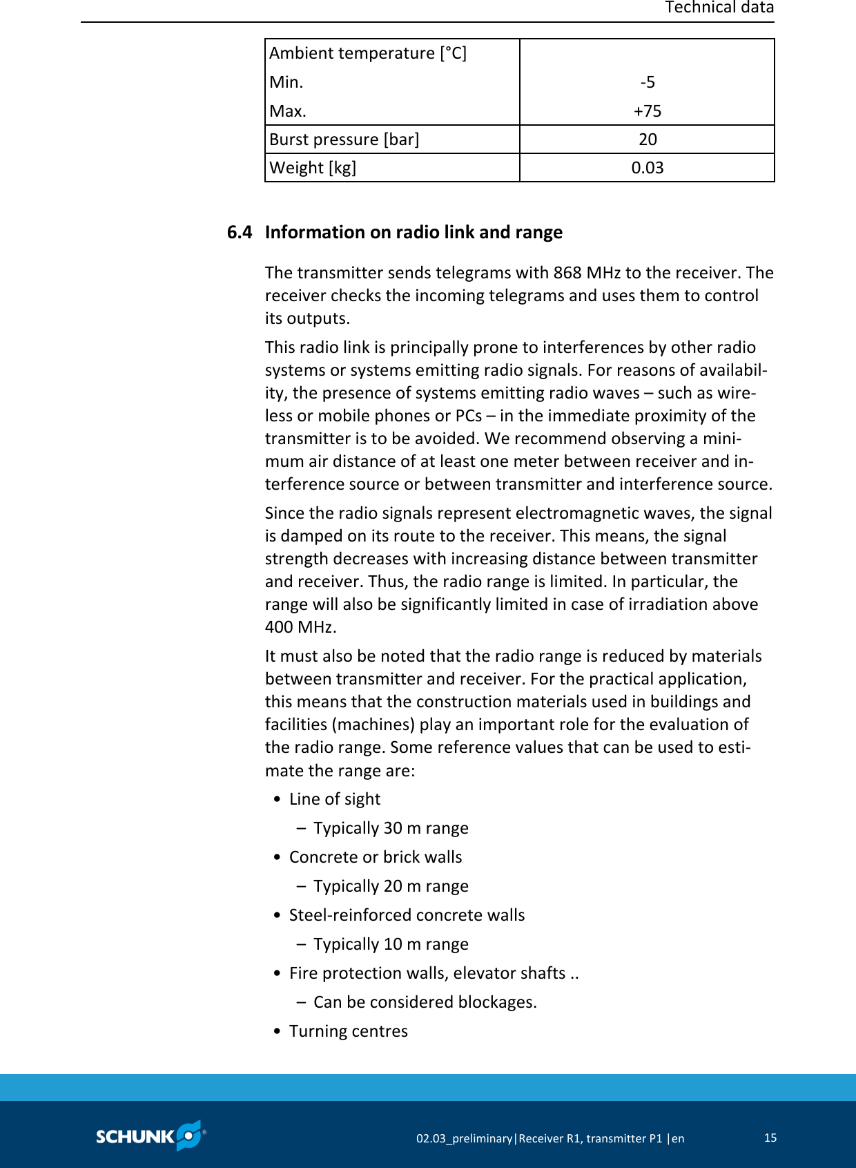 Technical data     02.03_preliminary|Receiver R1, transmitter P1 |en 15  Ambient temperature [°C] Min. Max.  -5 +75 Burst pressure [bar] 20 Weight [kg] 0.03    Information on radio link and range The transmitter sends telegrams with 868 MHz to the receiver. The receiver checks the incoming telegrams and uses them to control its outputs. This radio link is principally prone to interferences by other radio systems or systems emitting radio signals. For reasons of availabil-ity, the presence of systems emitting radio waves – such as wire-less or mobile phones or PCs – in the immediate proximity of the transmitter is to be avoided. We recommend observing a mini-mum air distance of at least one meter between receiver and in-terference source or between transmitter and interference source. Since the radio signals represent electromagnetic waves, the signal is damped on its route to the receiver. This means, the signal strength decreases with increasing distance between transmitter and receiver. Thus, the radio range is limited. In particular, the range will also be significantly limited in case of irradiation above 400 MHz. It must also be noted that the radio range is reduced by materials between transmitter and receiver. For the practical application, this means that the construction materials used in buildings and facilities (machines) play an important role for the evaluation of the radio range. Some reference values that can be used to esti-mate the range are:  • Line of sight   –  Typically 30 m range  • Concrete or brick walls   –  Typically 20 m range  • Steel-reinforced concrete walls   –  Typically 10 m range  • Fire protection walls, elevator shafts ..   –  Can be considered blockages.  • Turning centres 6.4 
