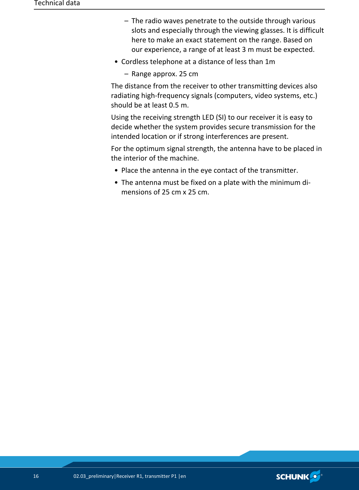 Technical data     16  02.03_preliminary|Receiver R1, transmitter P1 |en     –  The radio waves penetrate to the outside through various slots and especially through the viewing glasses. It is difficult here to make an exact statement on the range. Based on our experience, a range of at least 3 m must be expected.  • Cordless telephone at a distance of less than 1m   –  Range approx. 25 cm The distance from the receiver to other transmitting devices also radiating high-frequency signals (computers, video systems, etc.) should be at least 0.5 m. Using the receiving strength LED (SI) to our receiver it is easy to decide whether the system provides secure transmission for the intended location or if strong interferences are present. For the optimum signal strength, the antenna have to be placed in the interior of the machine.  • Place the antenna in the eye contact of the transmitter.  • The antenna must be fixed on a plate with the minimum di-mensions of 25 cm x 25 cm. 