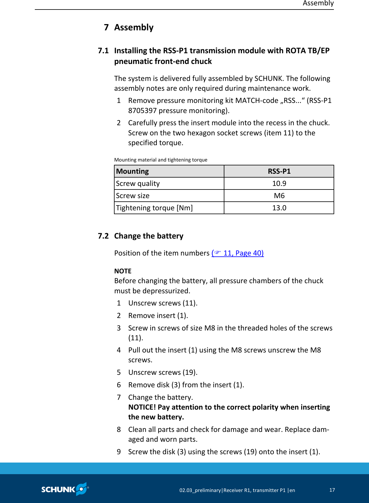  Assembly     02.03_preliminary|Receiver R1, transmitter P1 |en 17   Assembly  Installing the RSS-P1 transmission module with ROTA TB/EP pneumatic front-end chuck The system is delivered fully assembled by SCHUNK. The following assembly notes are only required during maintenance work. 1  Remove pressure monitoring kit MATCH-code „RSS...“ (RSS-P1 8705397 pressure monitoring). 2  Carefully press the insert module into the recess in the chuck. Screw on the two hexagon socket screws (item 11) to the specified torque. Mounting material and tightening torque   Mounting RSS-P1 Screw quality 10.9 Screw size M6 Tightening torque [Nm] 13.0    Change the battery Position of the item numbers ( 11, Page 40)    NOTE Before changing the battery, all pressure chambers of the chuck must be depressurized. 1  Unscrew screws (11). 2  Remove insert (1). 3  Screw in screws of size M8 in the threaded holes of the screws (11). 4  Pull out the insert (1) using the M8 screws unscrew the M8 screws. 5  Unscrew screws (19). 6  Remove disk (3) from the insert (1). 7  Change the battery. NOTICE! Pay attention to the correct polarity when inserting the new battery. 8  Clean all parts and check for damage and wear. Replace dam-aged and worn parts. 9  Screw the disk (3) using the screws (19) onto the insert (1). 7 7.1 7.2 