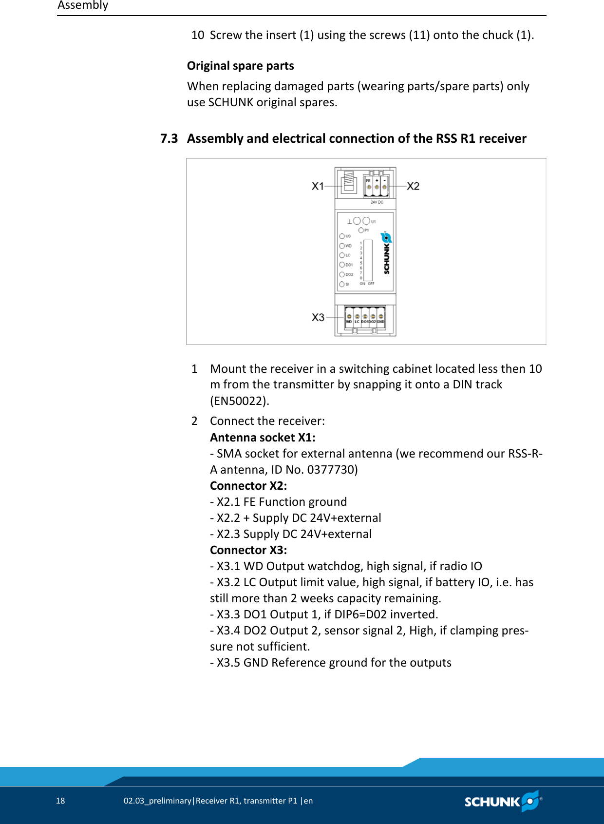Assembly     18  02.03_preliminary|Receiver R1, transmitter P1 |en   10 Screw the insert (1) using the screws (11) onto the chuck (1). Original spare parts When replacing damaged parts (wearing parts/spare parts) only use SCHUNK original spares.   Assembly and electrical connection of the RSS R1 receiver   1  Mount the receiver in a switching cabinet located less then 10 m from the transmitter by snapping it onto a DIN track (EN50022). 2  Connect the receiver: Antenna socket X1: - SMA socket for external antenna (we recommend our RSS-R-A antenna, ID No. 0377730) Connector X2: - X2.1 FE Function ground - X2.2 + Supply DC 24V+external - X2.3 Supply DC 24V+external Connector X3: - X3.1 WD Output watchdog, high signal, if radio IO - X3.2 LC Output limit value, high signal, if battery IO, i.e. has still more than 2 weeks capacity remaining. - X3.3 DO1 Output 1, if DIP6=D02 inverted. - X3.4 DO2 Output 2, sensor signal 2, High, if clamping pres-sure not sufficient. - X3.5 GND Reference ground for the outputs 7.3 