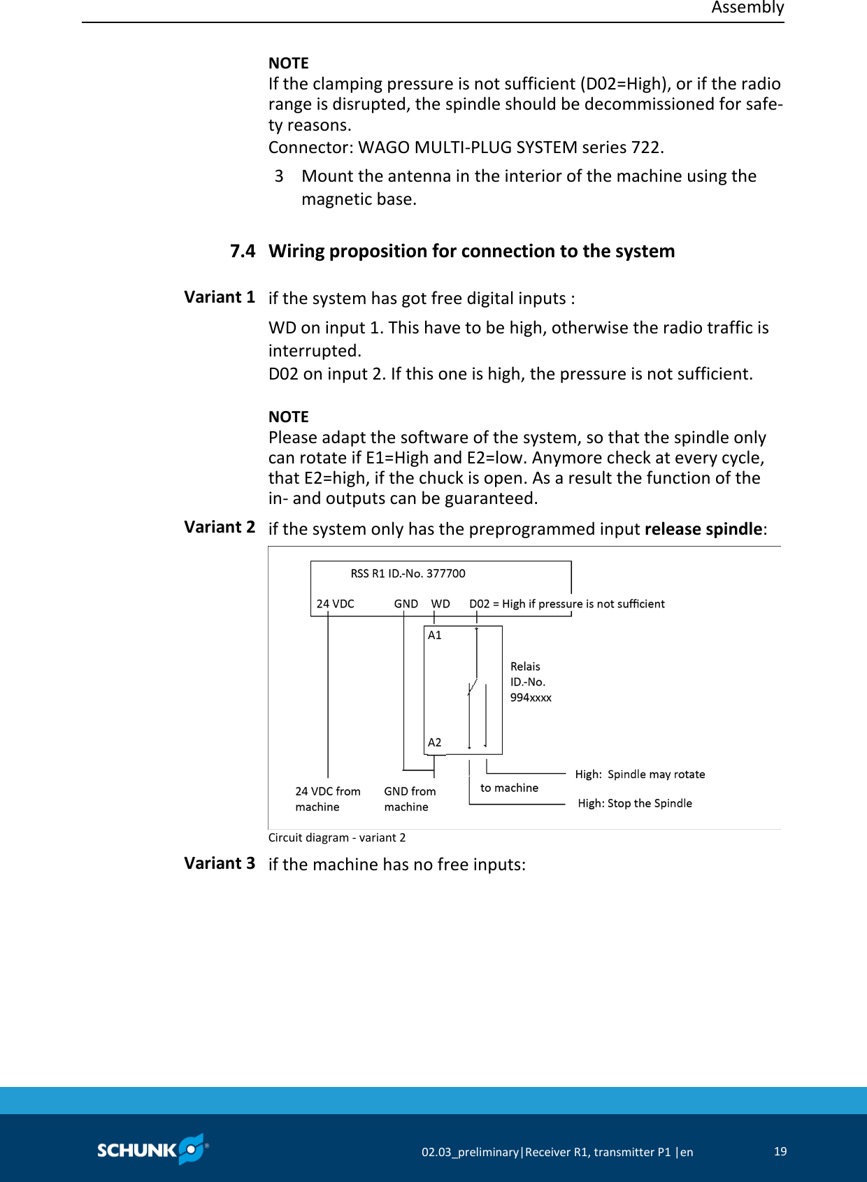  Assembly     02.03_preliminary|Receiver R1, transmitter P1 |en 19     NOTE If the clamping pressure is not sufficient (D02=High), or if the radio range is disrupted, the spindle should be decommissioned for safe-ty reasons. Connector: WAGO MULTI-PLUG SYSTEM series 722. 3  Mount the antenna in the interior of the machine using the magnetic base.  Wiring proposition for connection to the system  if the system has got free digital inputs : WD on input 1. This have to be high, otherwise the radio traffic is interrupted. D02 on input 2. If this one is high, the pressure is not sufficient.    NOTE Please adapt the software of the system, so that the spindle only can rotate if E1=High and E2=low. Anymore check at every cycle, that E2=high, if the chuck is open. As a result the function of the in- and outputs can be guaranteed.   if the system only has the preprogrammed input release spindle:  Circuit diagram - variant 2  if the machine has no free inputs: 7.4 Variant 1 Variant 2 Variant 3 