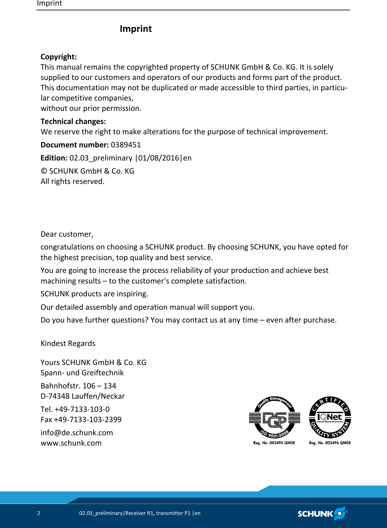 Imprint     2  02.03_preliminary|Receiver R1, transmitter P1 |en    Imprint    Copyright: This manual remains the copyrighted property of SCHUNK GmbH &amp; Co. KG. It is solely supplied to our customers and operators of our products and forms part of the product. This documentation may not be duplicated or made accessible to third parties, in particu-lar competitive companies,  without our prior permission. Technical changes: We reserve the right to make alterations for the purpose of technical improvement. Document number: 0389451 Edition: 02.03_preliminary |01/08/2016|en  © SCHUNK GmbH &amp; Co. KG All rights reserved.        Dear customer, congratulations on choosing a SCHUNK product. By choosing SCHUNK, you have opted for  the highest precision, top quality and best service. You are going to increase the process reliability of your production and achieve best  machining results – to the customer&apos;s complete satisfaction. SCHUNK products are inspiring. Our detailed assembly and operation manual will support you. Do you have further questions? You may contact us at any time – even after purchase.  Kindest Regards     Yours SCHUNK GmbH &amp; Co. KG Spann- und Greiftechnik Bahnhofstr. 106 – 134 D-74348 Lauffen/Neckar Tel. +49-7133-103-0 Fax +49-7133-103-2399 info@de.schunk.com www.schunk.com        