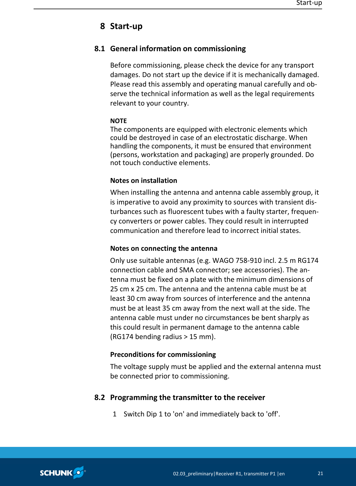  Start-up     02.03_preliminary|Receiver R1, transmitter P1 |en 21   Start-up  General information on commissioning Before commissioning, please check the device for any transport damages. Do not start up the device if it is mechanically damaged. Please read this assembly and operating manual carefully and ob-serve the technical information as well as the legal requirements relevant to your country.    NOTE The components are equipped with electronic elements which could be destroyed in case of an electrostatic discharge. When handling the components, it must be ensured that environment (persons, workstation and packaging) are properly grounded. Do not touch conductive elements. Notes on installation When installing the antenna and antenna cable assembly group, it is imperative to avoid any proximity to sources with transient dis-turbances such as fluorescent tubes with a faulty starter, frequen-cy converters or power cables. They could result in interrupted communication and therefore lead to incorrect initial states. Notes on connecting the antenna Only use suitable antennas (e.g. WAGO 758-910 incl. 2.5 m RG174 connection cable and SMA connector; see accessories). The an-tenna must be fixed on a plate with the minimum dimensions of 25 cm x 25 cm. The antenna and the antenna cable must be at least 30 cm away from sources of interference and the antenna must be at least 35 cm away from the next wall at the side. The antenna cable must under no circumstances be bent sharply as this could result in permanent damage to the antenna cable (RG174 bending radius &gt; 15 mm). Preconditions for commissioning The voltage supply must be applied and the external antenna must be connected prior to commissioning.  Programming the transmitter to the receiver 1  Switch Dip 1 to &apos;on&apos; and immediately back to &apos;off&apos;. 8 8.1 8.2 