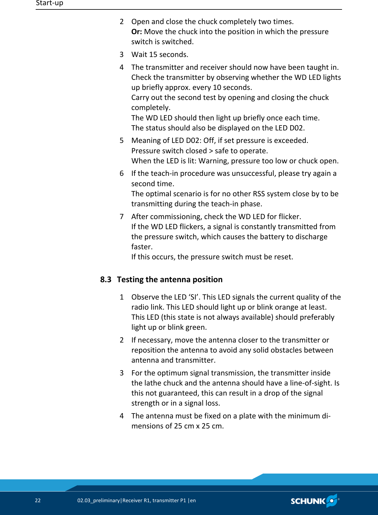 Start-up     22  02.03_preliminary|Receiver R1, transmitter P1 |en   2  Open and close the chuck completely two times.  Or: Move the chuck into the position in which the pressure switch is switched. 3  Wait 15 seconds. 4  The transmitter and receiver should now have been taught in.  Check the transmitter by observing whether the WD LED lights up briefly approx. every 10 seconds.  Carry out the second test by opening and closing the chuck completely.  The WD LED should then light up briefly once each time.  The status should also be displayed on the LED D02. 5  Meaning of LED D02: Off, if set pressure is exceeded.  Pressure switch closed &gt; safe to operate.  When the LED is lit: Warning, pressure too low or chuck open. 6  If the teach-in procedure was unsuccessful, please try again a second time.  The optimal scenario is for no other RSS system close by to be transmitting during the teach-in phase. 7  After commissioning, check the WD LED for flicker.  If the WD LED flickers, a signal is constantly transmitted from the pressure switch, which causes the battery to discharge faster.  If this occurs, the pressure switch must be reset.  Testing the antenna position 1  Observe the LED ‘SI’. This LED signals the current quality of the radio link. This LED should light up or blink orange at least. This LED (this state is not always available) should preferably light up or blink green. 2  If necessary, move the antenna closer to the transmitter or reposition the antenna to avoid any solid obstacles between antenna and transmitter. 3  For the optimum signal transmission, the transmitter inside the lathe chuck and the antenna should have a line-of-sight. Is this not guaranteed, this can result in a drop of the signal strength or in a signal loss. 4  The antenna must be fixed on a plate with the minimum di-mensions of 25 cm x 25 cm.  8.3 