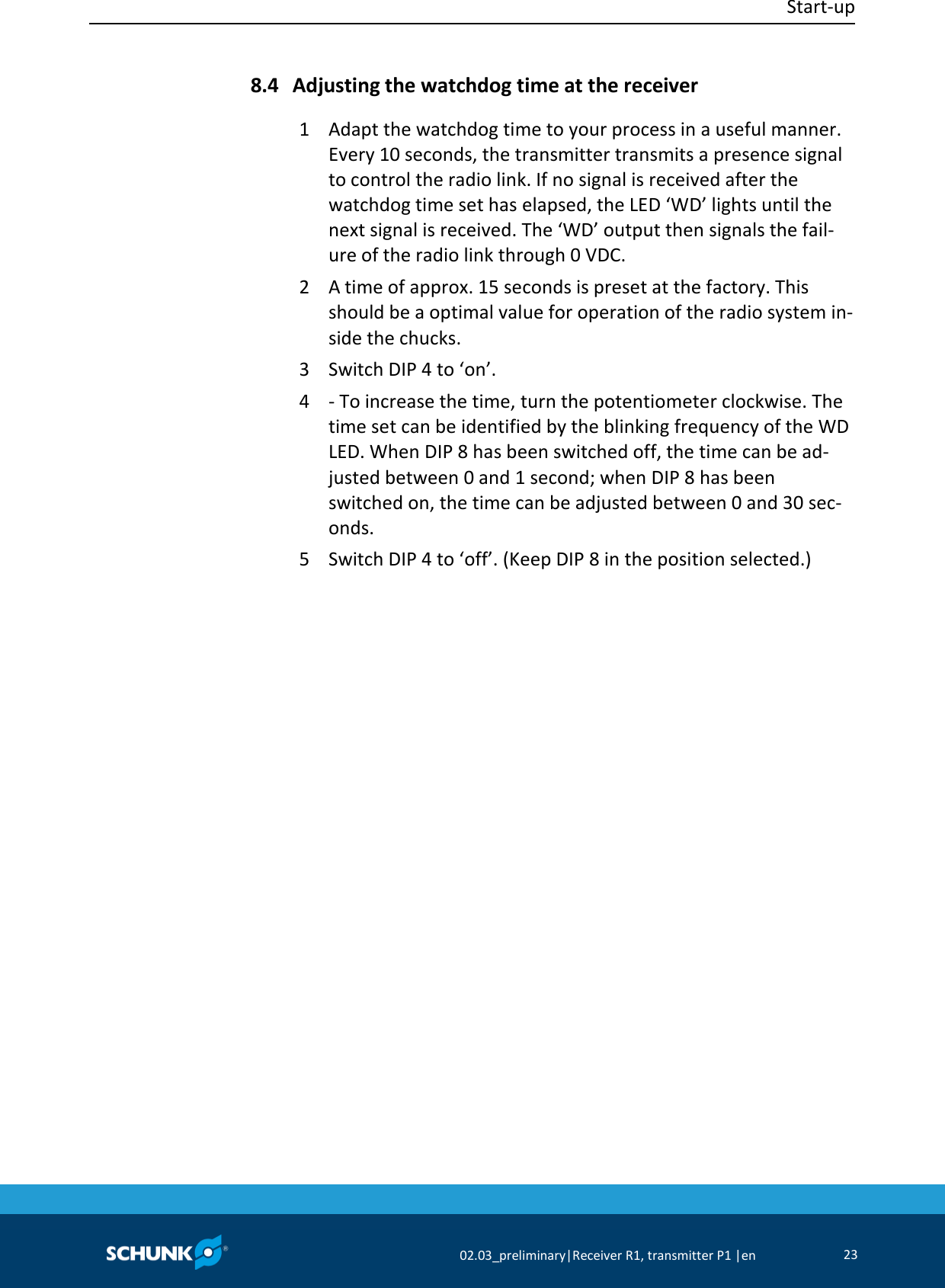  Start-up     02.03_preliminary|Receiver R1, transmitter P1 |en 23   Adjusting the watchdog time at the receiver 1  Adapt the watchdog time to your process in a useful manner. Every 10 seconds, the transmitter transmits a presence signal to control the radio link. If no signal is received after the watchdog time set has elapsed, the LED ‘WD’ lights until the next signal is received. The ‘WD’ output then signals the fail-ure of the radio link through 0 VDC. 2  A time of approx. 15 seconds is preset at the factory. This should be a optimal value for operation of the radio system in-side the chucks. 3  Switch DIP 4 to ‘on’. 4  - To increase the time, turn the potentiometer clockwise. The time set can be identified by the blinking frequency of the WD LED. When DIP 8 has been switched off, the time can be ad-justed between 0 and 1 second; when DIP 8 has been switched on, the time can be adjusted between 0 and 30 sec-onds. 5  Switch DIP 4 to ‘off’. (Keep DIP 8 in the position selected.) 8.4 