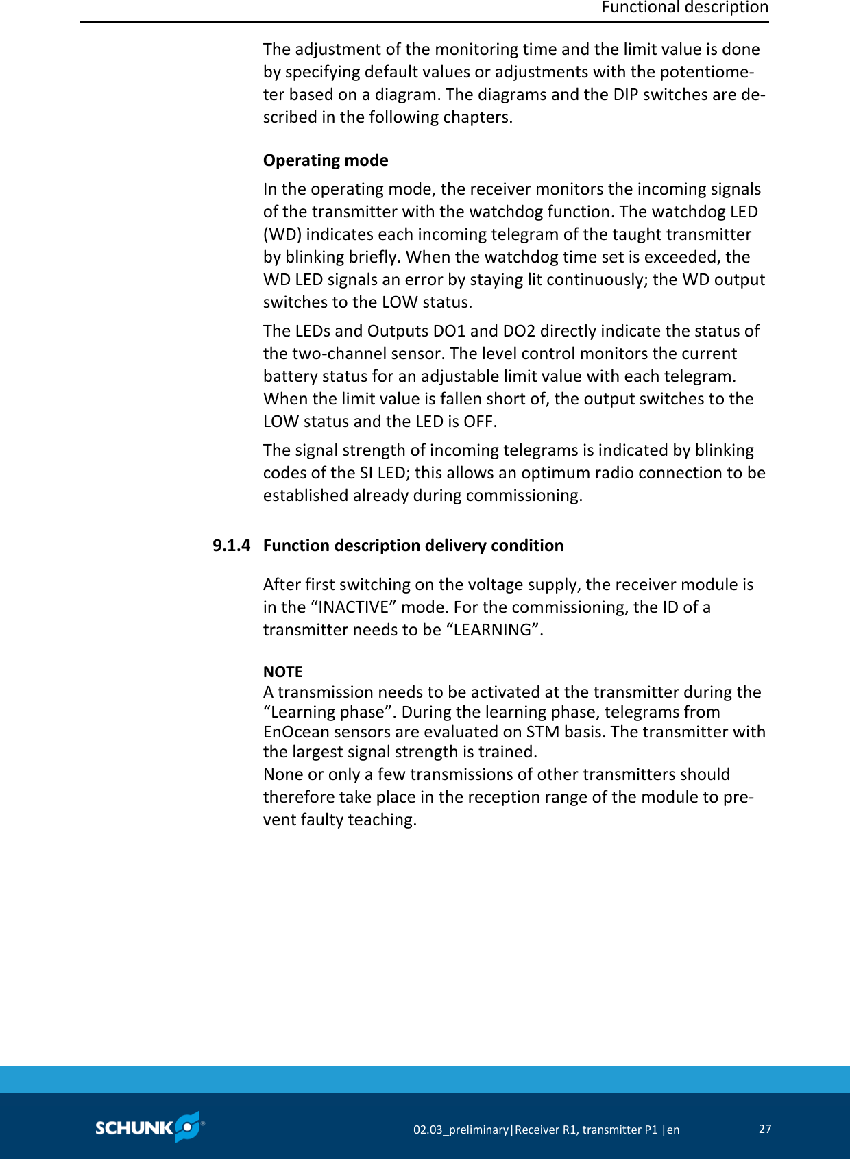  Functional description     02.03_preliminary|Receiver R1, transmitter P1 |en 27  The adjustment of the monitoring time and the limit value is done by specifying default values or adjustments with the potentiome-ter based on a diagram. The diagrams and the DIP switches are de-scribed in the following chapters. Operating mode In the operating mode, the receiver monitors the incoming signals of the transmitter with the watchdog function. The watchdog LED (WD) indicates each incoming telegram of the taught transmitter by blinking briefly. When the watchdog time set is exceeded, the WD LED signals an error by staying lit continuously; the WD output switches to the LOW status. The LEDs and Outputs DO1 and DO2 directly indicate the status of the two-channel sensor. The level control monitors the current battery status for an adjustable limit value with each telegram. When the limit value is fallen short of, the output switches to the LOW status and the LED is OFF. The signal strength of incoming telegrams is indicated by blinking codes of the SI LED; this allows an optimum radio connection to be established already during commissioning.  Function description delivery condition After first switching on the voltage supply, the receiver module is in the “INACTIVE” mode. For the commissioning, the ID of a transmitter needs to be “LEARNING”.    NOTE A transmission needs to be activated at the transmitter during the “Learning phase”. During the learning phase, telegrams from EnOcean sensors are evaluated on STM basis. The transmitter with the largest signal strength is trained. None or only a few transmissions of other transmitters should therefore take place in the reception range of the module to pre-vent faulty teaching.  9.1.4 