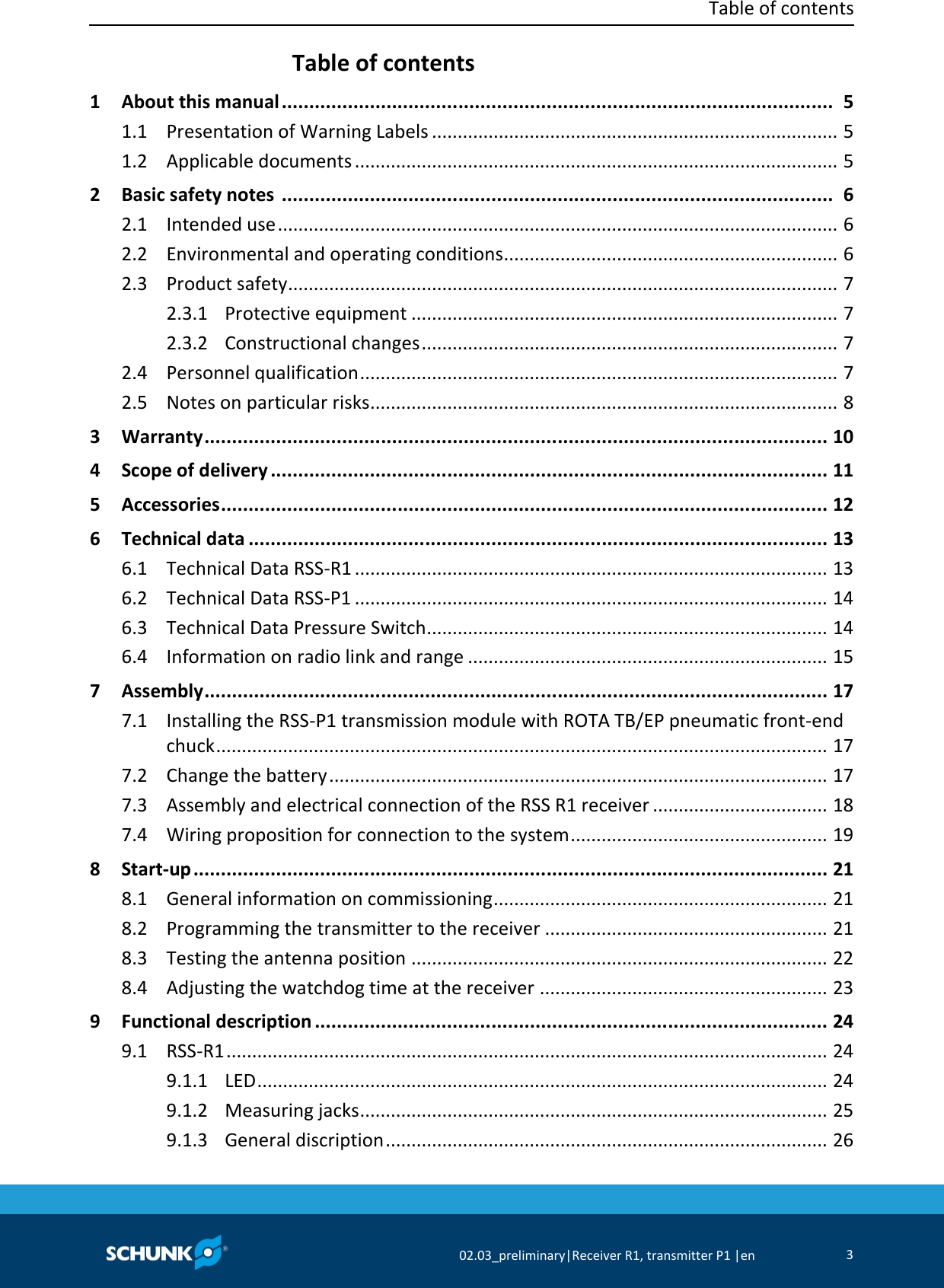  Table of contents     02.03_preliminary|Receiver R1, transmitter P1 |en 3  Table of contents   1 About this manual ....................................................................................................  5   1.1 Presentation of Warning Labels ...............................................................................  5   1.2 Applicable documents ..............................................................................................  5   2 Basic safety notes  ....................................................................................................  6   2.1 Intended use .............................................................................................................  6   2.2 Environmental and operating conditions .................................................................  6   2.3 Product safety...........................................................................................................  7   2.3.1 Protective equipment ...................................................................................  7   2.3.2 Constructional changes .................................................................................  7   2.4 Personnel qualification .............................................................................................  7   2.5 Notes on particular risks ...........................................................................................  8   3 Warranty .................................................................................................................  10   4 Scope of delivery .....................................................................................................  11   5 Accessories ..............................................................................................................  12   6 Technical data .........................................................................................................  13   6.1 Technical Data RSS-R1 ............................................................................................  13   6.2 Technical Data RSS-P1 ............................................................................................  14   6.3 Technical Data Pressure Switch..............................................................................  14   6.4 Information on radio link and range ......................................................................  15   7 Assembly .................................................................................................................  17   7.1 Installing the RSS-P1 transmission module with ROTA TB/EP pneumatic front-end chuck .......................................................................................................................  17   7.2 Change the battery .................................................................................................  17   7.3 Assembly and electrical connection of the RSS R1 receiver ..................................  18   7.4 Wiring proposition for connection to the system ..................................................  19   8 Start-up ...................................................................................................................  21   8.1 General information on commissioning .................................................................  21   8.2 Programming the transmitter to the receiver .......................................................  21   8.3 Testing the antenna position .................................................................................  22   8.4 Adjusting the watchdog time at the receiver ........................................................  23   9 Functional description .............................................................................................  24   9.1 RSS-R1 .....................................................................................................................  24   9.1.1 LED ...............................................................................................................  24   9.1.2 Measuring jacks ...........................................................................................  25   9.1.3 General discription ......................................................................................  26 