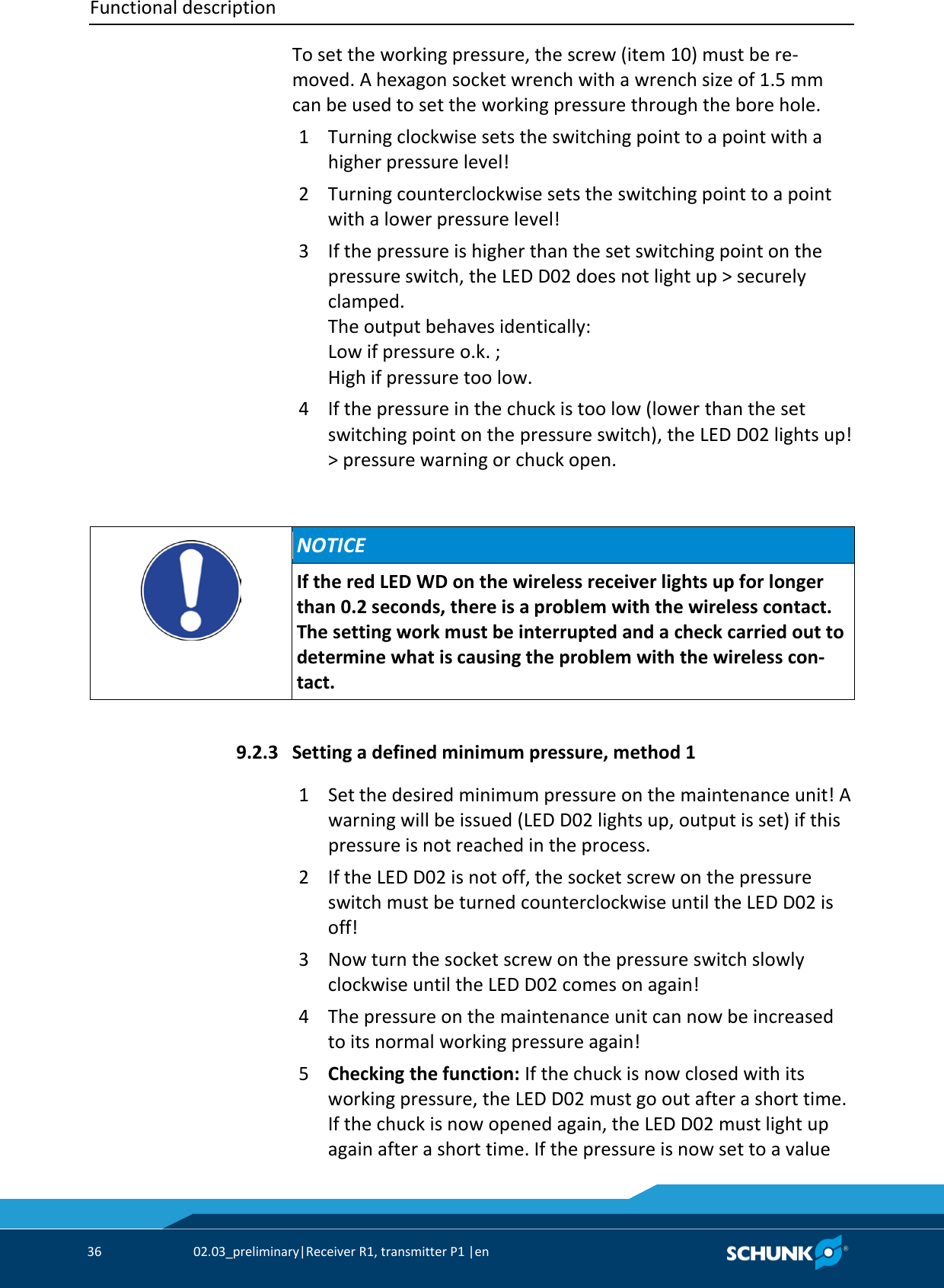 Functional description     36  02.03_preliminary|Receiver R1, transmitter P1 |en   To set the working pressure, the screw (item 10) must be re-moved. A hexagon socket wrench with a wrench size of 1.5 mm can be used to set the working pressure through the bore hole. 1  Turning clockwise sets the switching point to a point with a higher pressure level! 2  Turning counterclockwise sets the switching point to a point with a lower pressure level! 3  If the pressure is higher than the set switching point on the pressure switch, the LED D02 does not light up &gt; securely clamped.  The output behaves identically:  Low if pressure o.k. ;  High if pressure too low. 4  If the pressure in the chuck is too low (lower than the set switching point on the pressure switch), the LED D02 lights up! &gt; pressure warning or chuck open.     NOTICE If the red LED WD on the wireless receiver lights up for longer than 0.2 seconds, there is a problem with the wireless contact. The setting work must be interrupted and a check carried out to determine what is causing the problem with the wireless con-tact.    Setting a defined minimum pressure, method 1 1  Set the desired minimum pressure on the maintenance unit! A warning will be issued (LED D02 lights up, output is set) if this pressure is not reached in the process. 2  If the LED D02 is not off, the socket screw on the pressure switch must be turned counterclockwise until the LED D02 is off! 3  Now turn the socket screw on the pressure switch slowly clockwise until the LED D02 comes on again! 4  The pressure on the maintenance unit can now be increased to its normal working pressure again! 5  Checking the function: If the chuck is now closed with its working pressure, the LED D02 must go out after a short time. If the chuck is now opened again, the LED D02 must light up again after a short time. If the pressure is now set to a value 9.2.3 