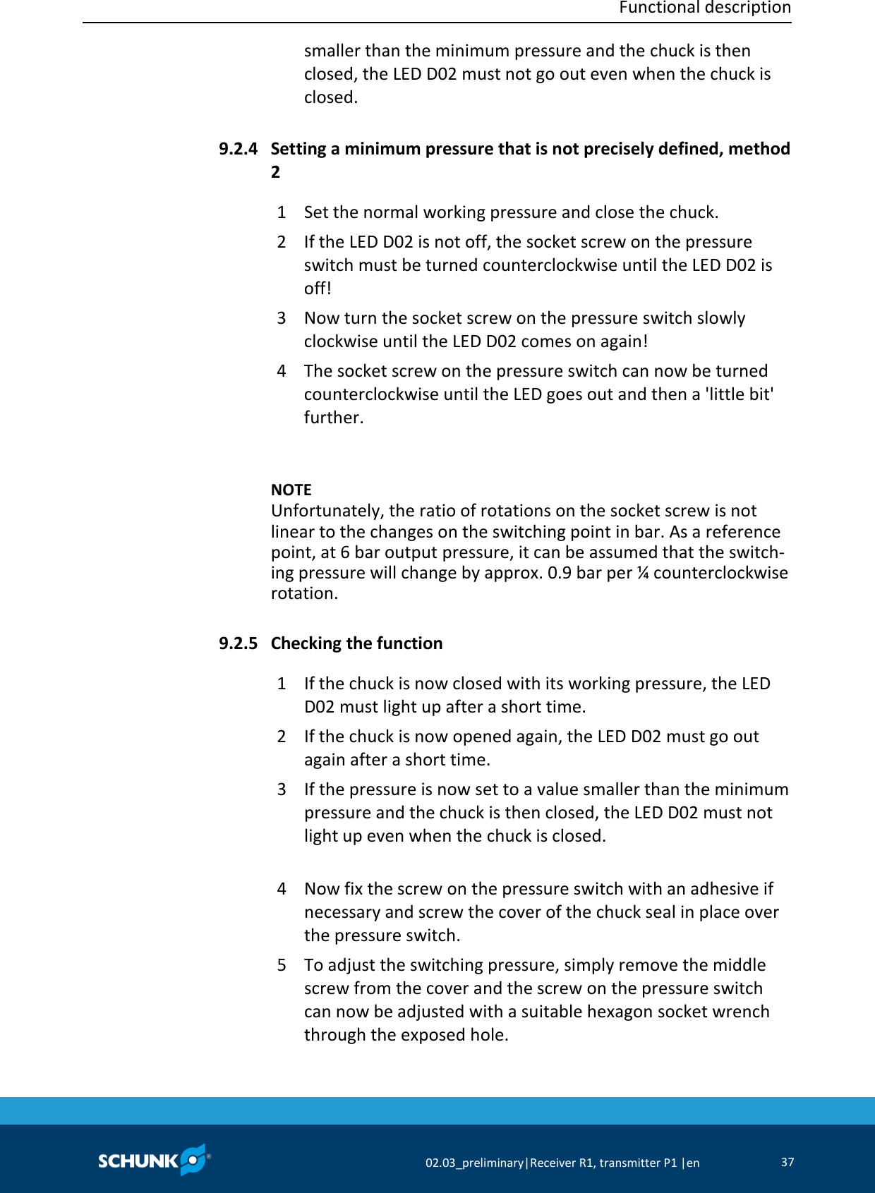  Functional description     02.03_preliminary|Receiver R1, transmitter P1 |en 37  smaller than the minimum pressure and the chuck is then closed, the LED D02 must not go out even when the chuck is closed.  Setting a minimum pressure that is not precisely defined, method 2 1  Set the normal working pressure and close the chuck. 2  If the LED D02 is not off, the socket screw on the pressure switch must be turned counterclockwise until the LED D02 is off! 3  Now turn the socket screw on the pressure switch slowly clockwise until the LED D02 comes on again! 4  The socket screw on the pressure switch can now be turned counterclockwise until the LED goes out and then a &apos;little bit&apos; further.     NOTE Unfortunately, the ratio of rotations on the socket screw is not linear to the changes on the switching point in bar. As a reference point, at 6 bar output pressure, it can be assumed that the switch-ing pressure will change by approx. 0.9 bar per ¼ counterclockwise rotation.  Checking the function 1  If the chuck is now closed with its working pressure, the LED D02 must light up after a short time. 2  If the chuck is now opened again, the LED D02 must go out again after a short time. 3  If the pressure is now set to a value smaller than the minimum pressure and the chuck is then closed, the LED D02 must not light up even when the chuck is closed.  4  Now fix the screw on the pressure switch with an adhesive if necessary and screw the cover of the chuck seal in place over the pressure switch. 5  To adjust the switching pressure, simply remove the middle screw from the cover and the screw on the pressure switch can now be adjusted with a suitable hexagon socket wrench through the exposed hole.  9.2.4 9.2.5 