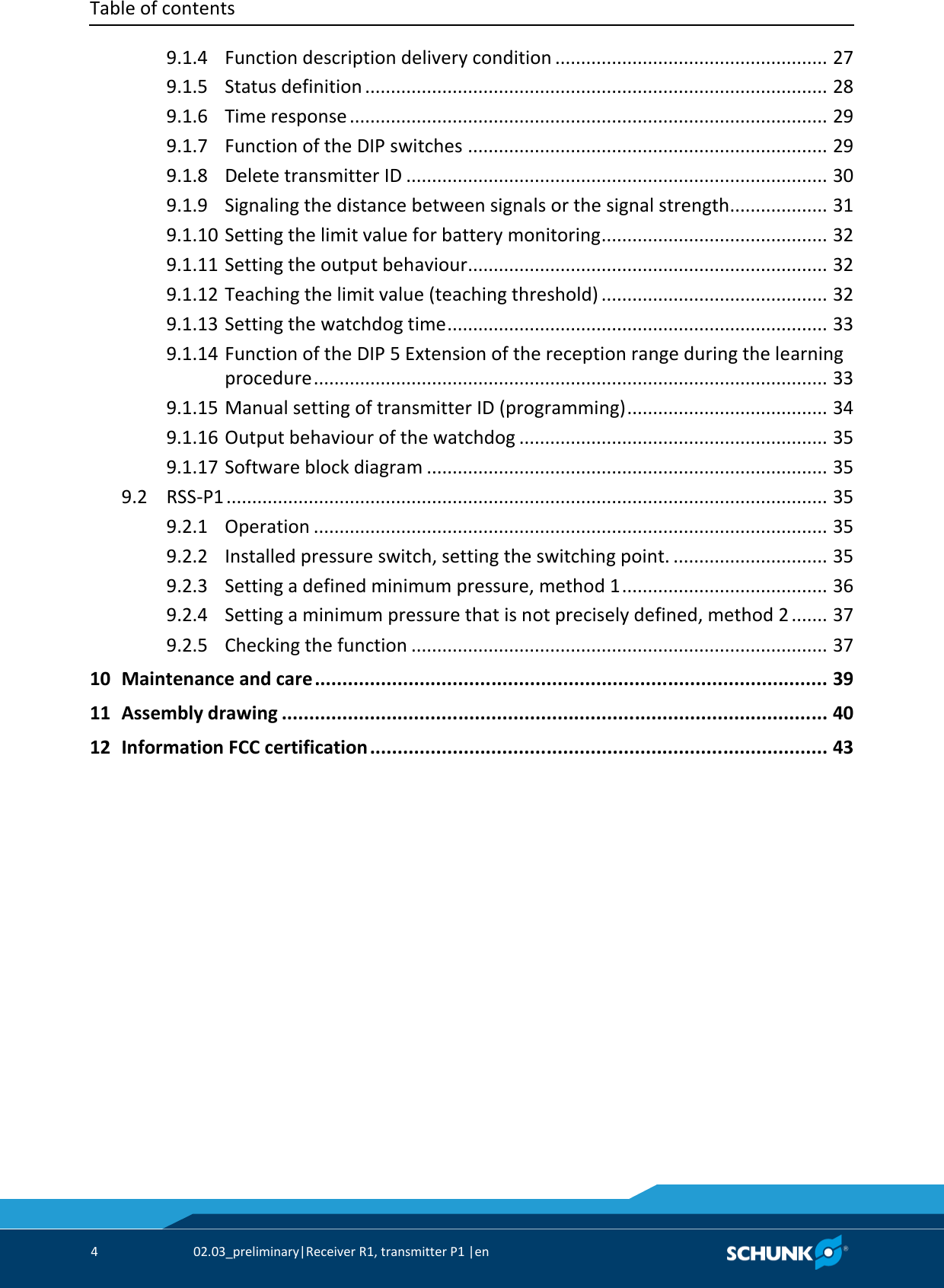 Table of contents     4  02.03_preliminary|Receiver R1, transmitter P1 |en     9.1.4 Function description delivery condition .....................................................  27   9.1.5 Status definition ..........................................................................................  28   9.1.6 Time response .............................................................................................  29   9.1.7 Function of the DIP switches ......................................................................  29   9.1.8 Delete transmitter ID ..................................................................................  30   9.1.9 Signaling the distance between signals or the signal strength...................  31   9.1.10 Setting the limit value for battery monitoring ............................................  32   9.1.11 Setting the output behaviour......................................................................  32   9.1.12 Teaching the limit value (teaching threshold) ............................................  32   9.1.13 Setting the watchdog time ..........................................................................  33   9.1.14 Function of the DIP 5 Extension of the reception range during the learning procedure ....................................................................................................  33   9.1.15 Manual setting of transmitter ID (programming) .......................................  34   9.1.16 Output behaviour of the watchdog ............................................................  35   9.1.17 Software block diagram ..............................................................................  35   9.2 RSS-P1 .....................................................................................................................  35   9.2.1 Operation ....................................................................................................  35   9.2.2 Installed pressure switch, setting the switching point. ..............................  35   9.2.3 Setting a defined minimum pressure, method 1 ........................................  36   9.2.4 Setting a minimum pressure that is not precisely defined, method 2 .......  37   9.2.5 Checking the function .................................................................................  37   10 Maintenance and care .............................................................................................  39   11 Assembly drawing ...................................................................................................  40   12 Information FCC certification ...................................................................................  43 